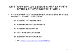 文科省「高等学校等における政治的教養の教育と高等学校等
の生徒による政治的活動等について（通知）」
• 文科省「高等学校等における政治的教養の教育と高等学校等の生徒による政治
的活動等について（通知） 」2015年10月27日
– 第1 高等学校等における政治的教養の教育
– 第2 政治的教養の教育に関する指導上の留意事項
– 第3 高等学校等の生徒の政治的活動等
– 第4 インターネットを利用した政治的活動等
– 第5 家庭や地域の関係団体等との連携・協力
• 全文→ http://www.mext.go.jp/b_menu/hakusho/nc/1363082.htm
28
 