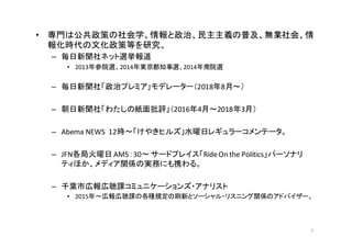 • 専門は公共政策の社会学。情報と政治、民主主義の普及、無業社会、情
報化時代の文化政策等を研究。
– 毎日新聞社ネット選挙報道
• 2013年参院選、2014年東京都知事選、2014年衆院選
– 毎日新聞社「政治プレミア」モデレーター（201...