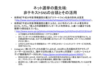 ネット選挙の最先端:
非テキストSNSの台頭とその活用
• 総務省『平成29年版 情報通信白書』は「スマートフォン社会の到来」を宣言
（http://www.soumu.go.jp/johotsusintokei/whitepaper/ja/h29/html/nc111000.html）。
• 総務省『平成30年版 情報通信白書』によると、2017年のインターネット普及率は
80.9%、ただし、「個人の年齢階層別インターネット利用率は、13歳～59歳までは各
階層で9割を超えている」。
（ http://www.soumu.go.jp/johotsusintokei/whitepaper/ja/h30/html/nd252120.html）
– 少子高齢化が利用の利用率のピークアウトと関係？
– また「インターネット利用者の割合」によると、スマートフォンからのアクセスが全国で59.7%、41
の都道府県で50%超。なかでも大都市圏におけるインターネット利用率、スマートフォン利用率
がともに高い。
– 10代から30代でおよそ7割前後のユーザーが何らかのソーシャルネットワークサービスを利用。
全体では54.7%。
• Instagram:	
  （株）ガイアックスの調べによれば、2018年11月の国内月刊アクティブ
ユーザーは2900万人。海外では同10億人（「2018年11月更新！ 11のソーシャルメ
ディア最新動向データまとめ」（https://gaiax-­‐socialmedialab.jp/post-­‐30833/））。
– 同社の分析によれば、日本では10代、20代の若年世代の女性中心に普及（海外では30代、40
代）。アクティブユーザー数も近年増加傾向。購買行動にも強く影響。
– 政治的には、F1層（20代〜34歳女性）というもっともリーチ困難な層が積極活用している点が要
注目。 35
 