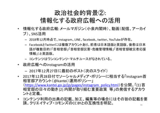 政治社会的背景②:
情報化する政府広報への活用
• 情報化する政府広報:	
  メールマガジン（小泉内閣時）、動画（配信、アーカイ
ブ）、SNS活用
– 2018年12月時点で、instagram、LINE、facebook、twitter、YouTubeが存在。
– FacebookとTwitterには複数アカウントあり。前者は日本語版と英語版、後者は日本
語が複数目的（「首相官邸」「首相官邸災害・危機管理情報」「首相官邸被災者応援
情報」）と英語版。
– コンテンツはワンコンテンツ・マルチユースがなされている。
• 政府広報へのinstagramの活用
– 2017年12月27日に最初のポスト（次のスライド）
• 2017年12月28日付でソーシャルメディア・ポリシーに相当する「Instagram首
相官邸アカウント（@kantei）運用ポリシー」
（https://www.kantei.go.jp/jp/pages/instagram_policy.html）を公開。「(1)	
  首
相官邸の日々の動き (2)	
  内閣が取り組む重要政策 等」の発信するアカウ
ントと定義。
• コンテンツ利用の出典の記載、加工、編集等の場合にはその旨の記載を要
請。クリエイティブ・コモンズのCC	
  BYとの互換性を明記。 36
 