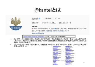 @kanteiとは
37
（https://www.instagram.com/kantei/より引用,	
   2018年12月15日最終閲覧）
• フォロワー約44万３０００人、アカウントからフォローするのは２８人。フォローするハッシュタグは２件
（ #abevisit、 #palm8）（後者は福島県いわき市で開催された第8回太平洋・島サミット（PALM8）のこと
を指すものと思われる）
• フォローアカウントは下記の通りで、五輪関連アカウント、省庁アカウント、各国、なかでもアメリカ政
府要人が目立つ。 • olympicchannel認証済み
Olympic   Channel
• saj.snowjapan
SNOW  JAPAN
• team_nippon認証済み
「チームがんばれ！ニッポン！」
• gorin認証済み
オリンピック(The   Olympic   Games)
• turnbullmalcolm認証済み
Malcolm   Turnbull
• boyko.borissov認証済み
Boyko   Borissov
• flotus認証済み
First  Lady   Melania   Trump
• ivankatrump認証済み
Ivanka   Trump
• unitednations認証済み
United   Nations
• tokyo2020認証済み
Tokyo   2020
• coolchoice100
COOL  CHOICE（環境省）公式アカウント
• jgsdf_pr
陸上自衛隊
• jmsdf_pr
海上自衛隊
• mofajapan
MofaJapan外務省
•meti_japan認証済み
経済産業省
• narendramodi認証済み
Narendra   Modi
• quirinale認証済み
Quirinale
• paologentiloni認証済み
Paolo   Gentiloni
• palazzo_chigi認証済み
Palazzo   Chigi
• emmanuelmacron認証済み
Emmanuel   Macron
• elysee認証済み
Présidence   de   la   République
• bundeskanzlerin認証済み
Angela   Merkel
• justinpjtrudeau認証済み
Justin   Trudeau
• theresamay認証済み
Theresa   May
• 10downingstreet認証済み
UK  Prime   Minister
• realdonaldtrump認証済み
President   Donald   J.  Trump
• whitehouse認証済み
The   White  House
• shinzoabe認証済み
安倍晋三
 