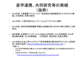 産学連携、共同研究等の実績
（抜粋）
• 2018年度 三菱電機「アルツハイマー型認知症の診断装置のビジネスモデル構
築」（共同研究、研究代表者）
• 2015年度〜 千葉市役所コミュニケーションズ・アナリスト（兼業）
• 2014年度 総合研究開発機構「情報化の挑戦を受ける日本に関する研究」（分担
参加）．
• 毎日新聞・立命館大「インターネットと政治」共同研究 （2013年参院選、2014年
東京都知事選、2014年衆院選） （共同研究、受託研究、研究代表者）
• 2013年度 NPO法人育て上げネット「『若年無業者白書』作成プロジェクト」（受託研
究）（研究代表者）（https://readyfor.jp/projects/underserved-­‐youth ）．
関連して、
– 2015年『若年無業者白書2014-­‐2015	
  個々の属性と進路決定における多面的分析』作成プロ
ジェクト
– 日本MSアドボカシー「若者と仕事」プロジェクト
（http://www.wakamono-­‐up.jp/top/pdf/shigoto-­‐to-­‐wakamono.pdf） 4
 
