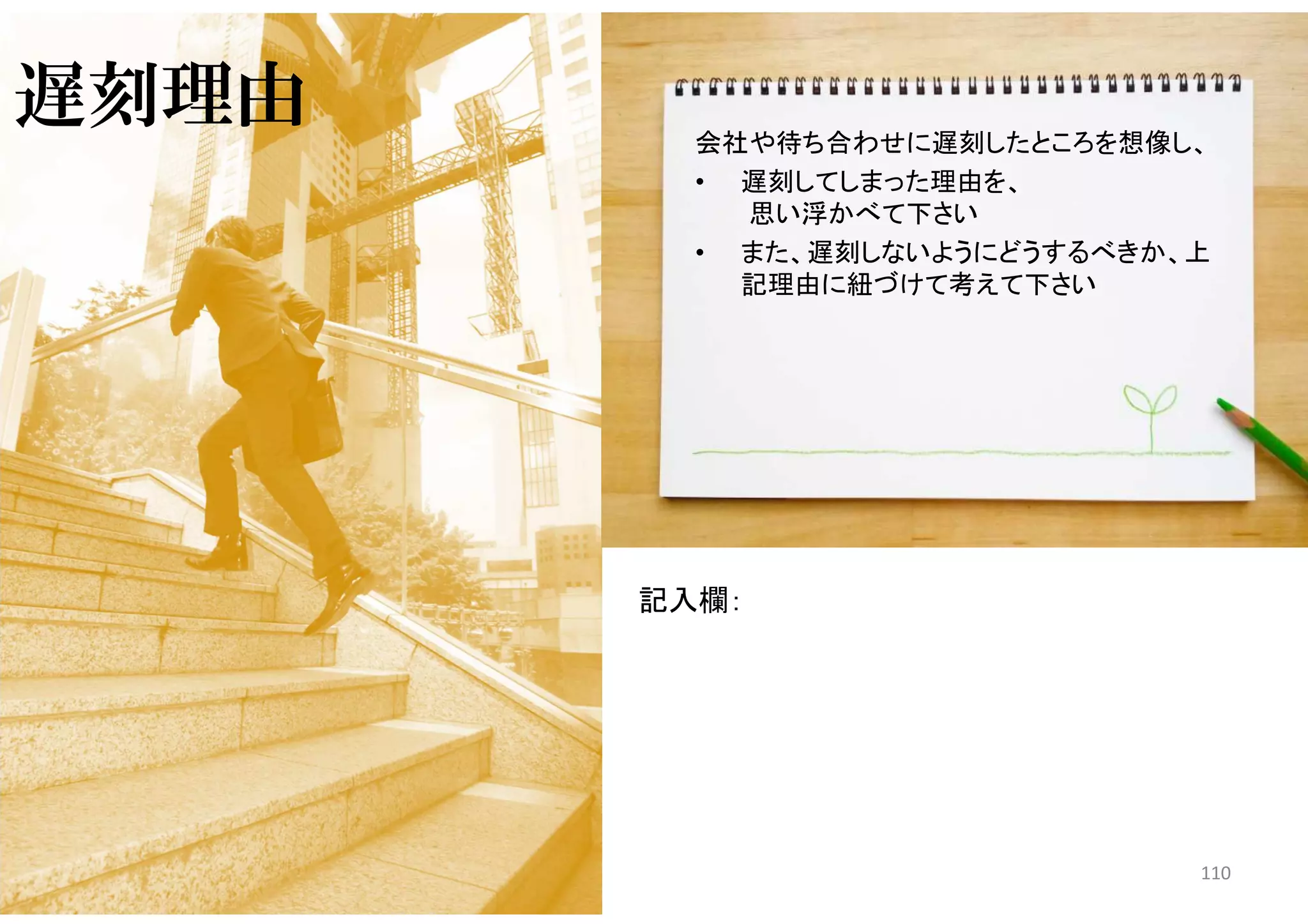 マイティ 110
遅刻理由 会社や待ち合わせに遅刻したところを想像し、
• 遅刻してしまった理由を、
思い浮かべて下さい
• また、遅刻しないようにどうするべきか、上
記理由に紐づけて考えて下さい
記入欄：
 