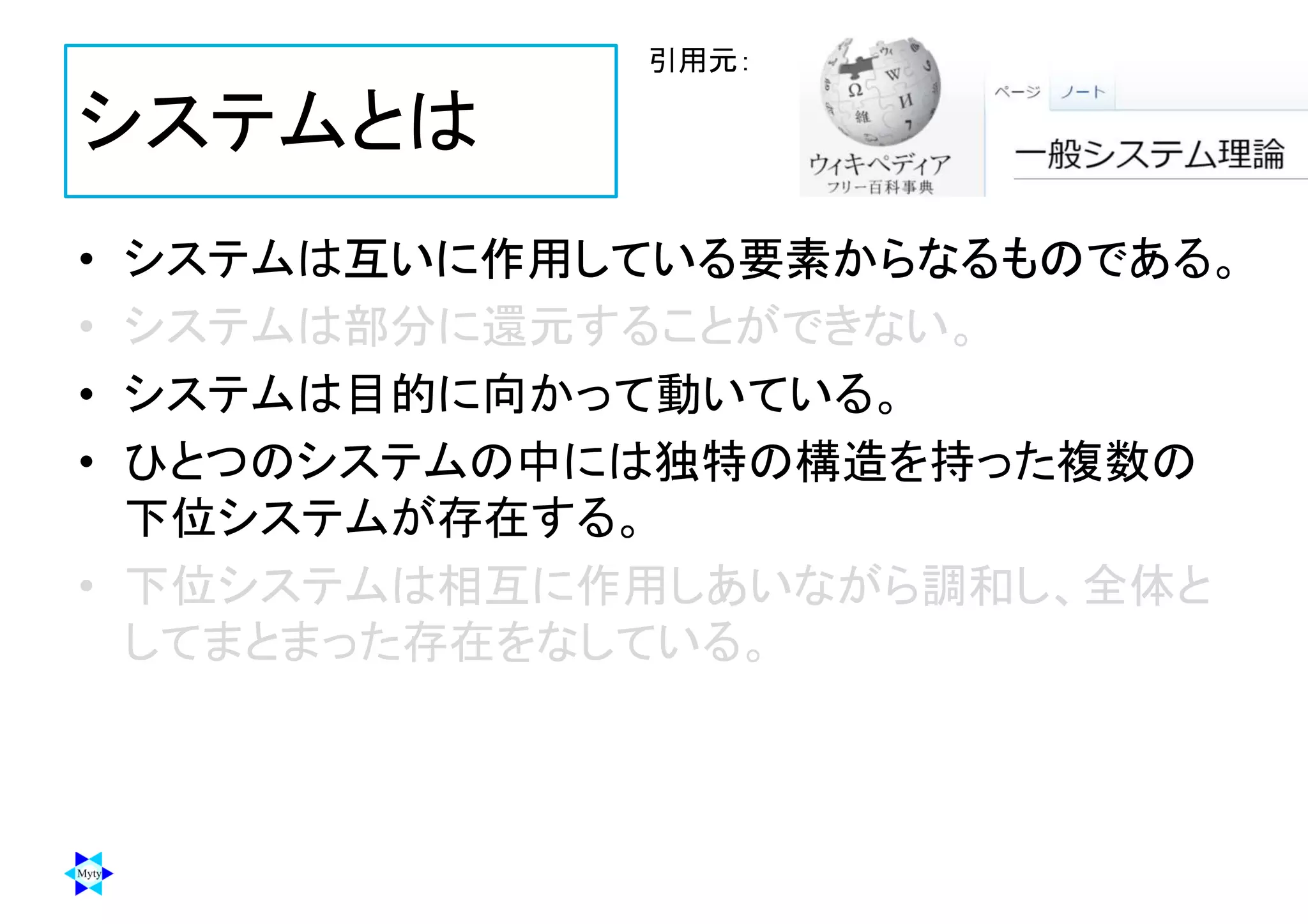 システムとは
• システムは互いに作用している要素からなるものである。
• システムは部分に還元することができない。
• システムは目的に向かって動いている。
• ひとつのシステムの中には独特の構造を持った複数の
下位システムが存在する。
• 下位システムは相互に作用しあいながら調和し、全体と
してまとまった存在をなしている。
引用元：
 