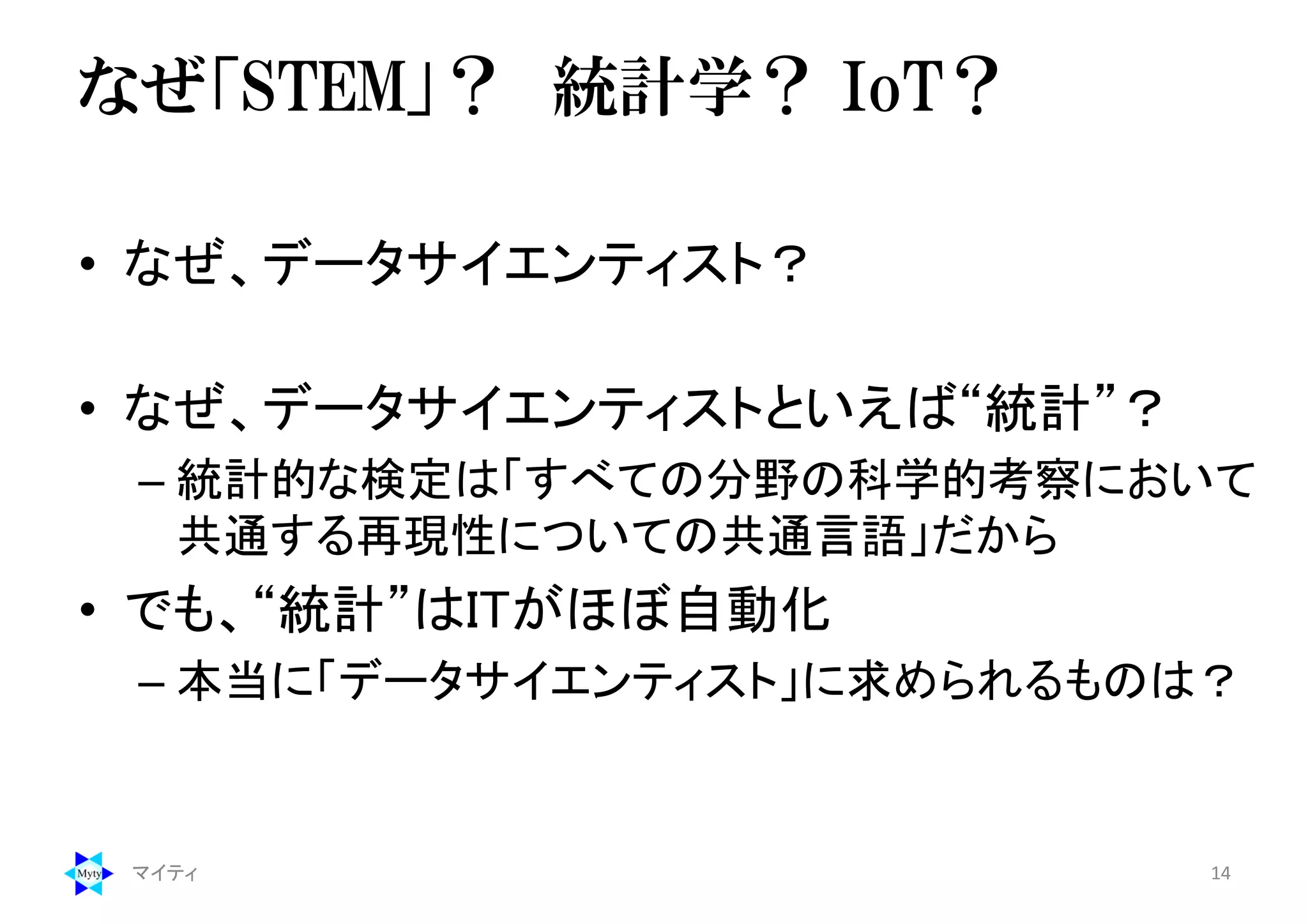 なぜ「STEM」？ 統計学？ IoT？
• なぜ、データサイエンティスト？
• なぜ、データサイエンティストといえば“統計”？
– 統計的な検定は「すべての分野の科学的考察において
共通する再現性についての共通言語」だから
• でも、“統計”はITがほぼ自動化
– 本当に「データサイエンティスト」に求められるものは？
マイティ 14
 
