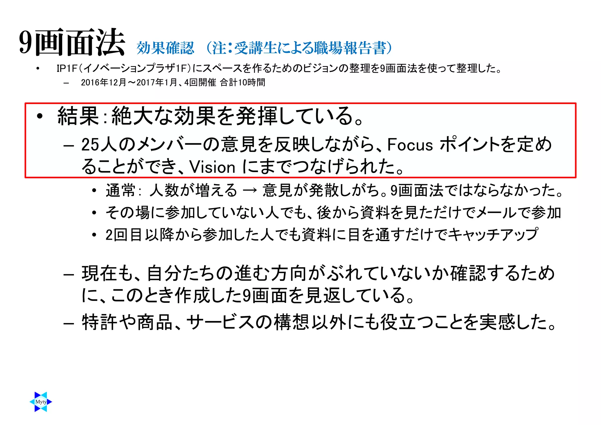 • IP1F（イノベーションプラザ1F）にスペースを作るためのビジョンの整理を9画面法を使って整理した。
– 2016年12月～2017年1月、4回開催 合計10時間
• 結果：絶大な効果を発揮している。
– 25人のメンバーの意見を反映しながら、Focus ポイントを定め
ることができ、Vision にまでつなげられた。
• 通常： 人数が増える → 意見が発散しがち。9画面法ではならなかった。
• その場に参加していない人でも、後から資料を見ただけでメールで参加
• 2回目以降から参加した人でも資料に目を通すだけでキャッチアップ
– 現在も、自分たちの進む方向がぶれていないか確認するため
に、このとき作成した9画面を見返している。
– 特許や商品、サービスの構想以外にも役立つことを実感した。
9画面法 効果確認 （注：受講生による職場報告書）
 