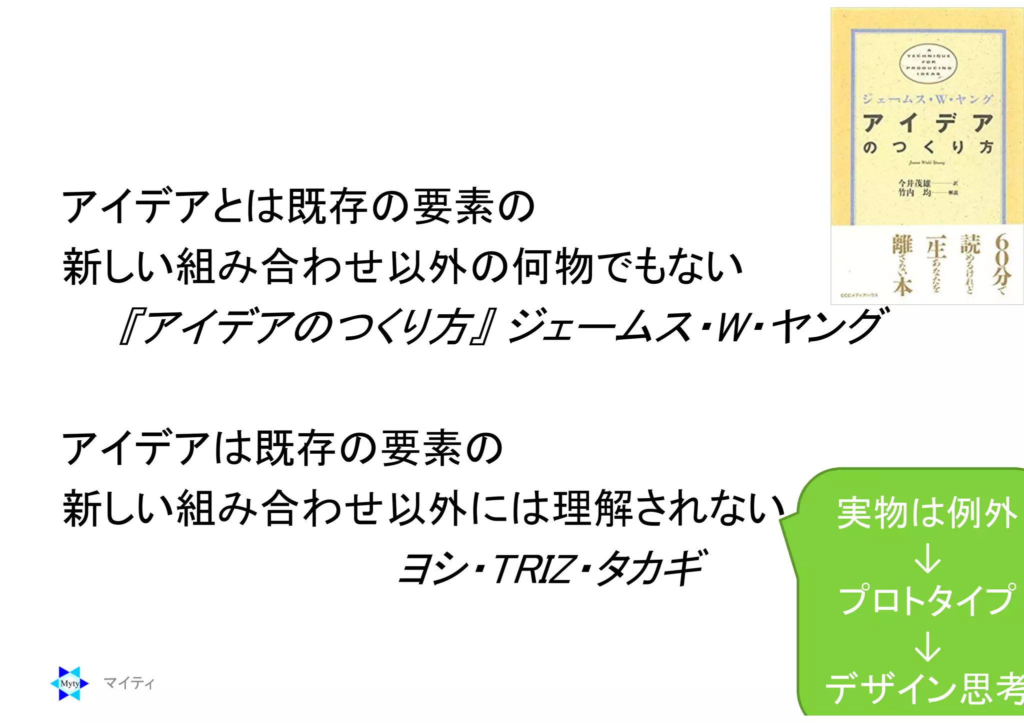 アイデアとは既存の要素の
新しい組み合わせ以外の何物でもない
『アイデアのつくり方』 ジェームス・W・ヤング
アイデアは既存の要素の
新しい組み合わせ以外には理解されない
ヨシ・TRIZ・タカギ
マイティ 168
実物は例外
↓
プロトタイプ
↓
デザイン思考
 