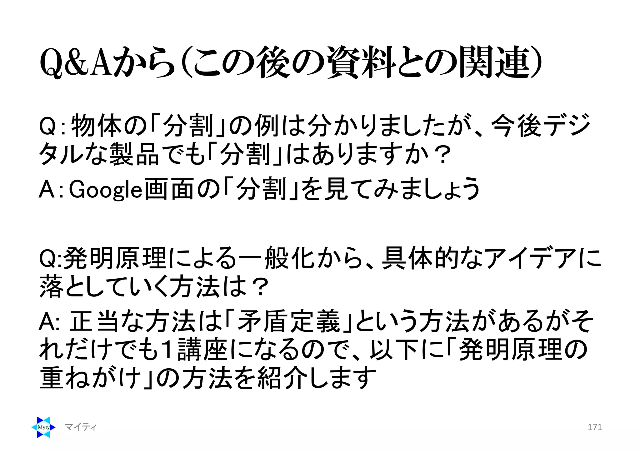 Q&Aから（この後の資料との関連）
Q：物体の「分割」の例は分かりましたが、今後デジ
タルな製品でも「分割」はありますか？
A：Google画面の「分割」を見てみましょう
Q:発明原理による一般化から、具体的なアイデアに
落としていく方法は？
A: 正当な方法は「矛盾定義」という方法があるがそ
れだけでも１講座になるので、以下に「発明原理の
重ねがけ」の方法を紹介します
マイティ 171
 