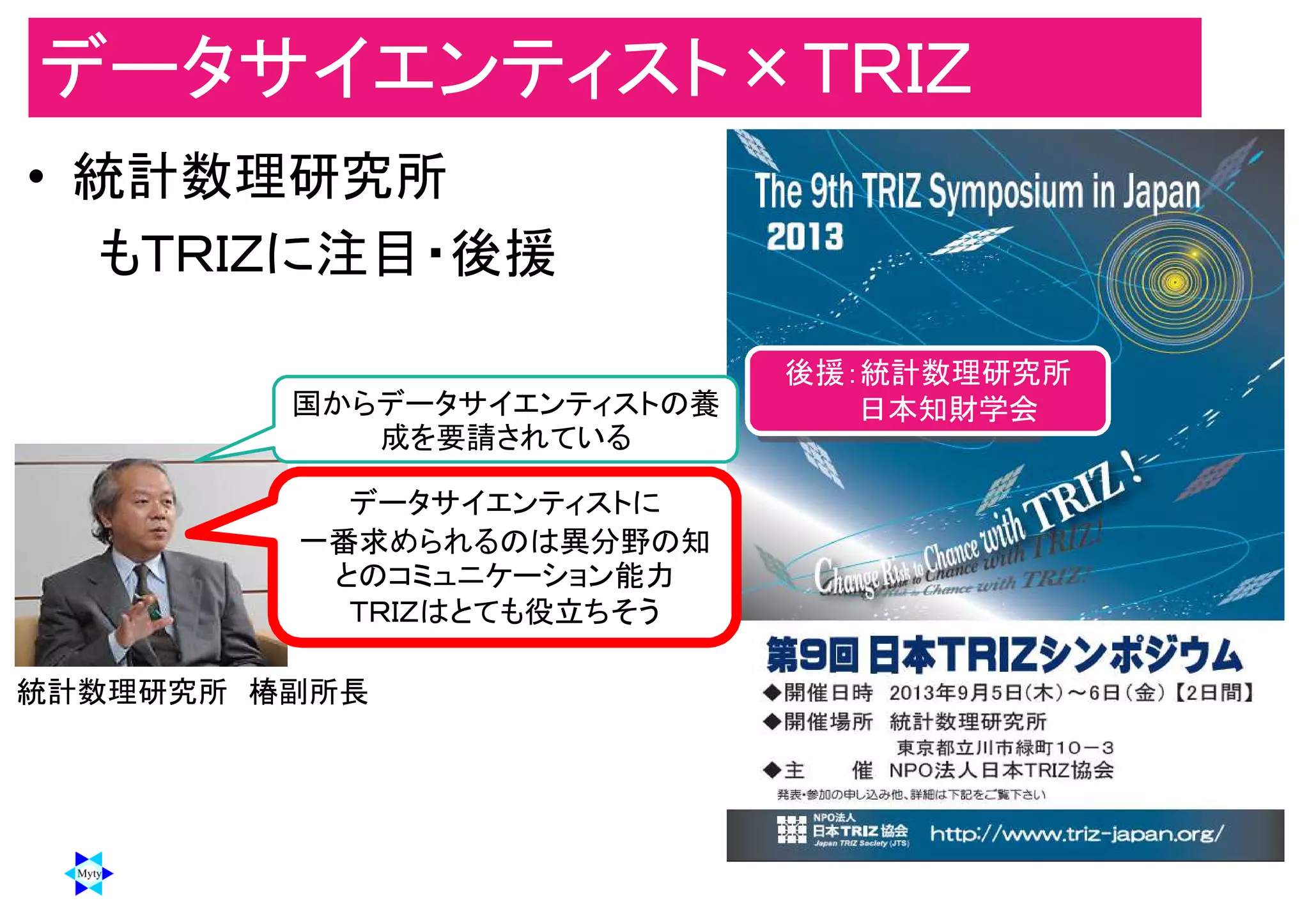 データサイエンティスト×ＴＲＩＺ
• 統計数理研究所
もＴＲＩＺに注目・後援
データサイエンティストに
一番求められるのは異分野の知
とのコミュニケーション能力
ＴＲＩＺはとても役立ちそう
統計数理研究所 椿副所長
国からデータサイエンティストの養
成を要請されている
後援：統計数理研究所
日本知財学会
 