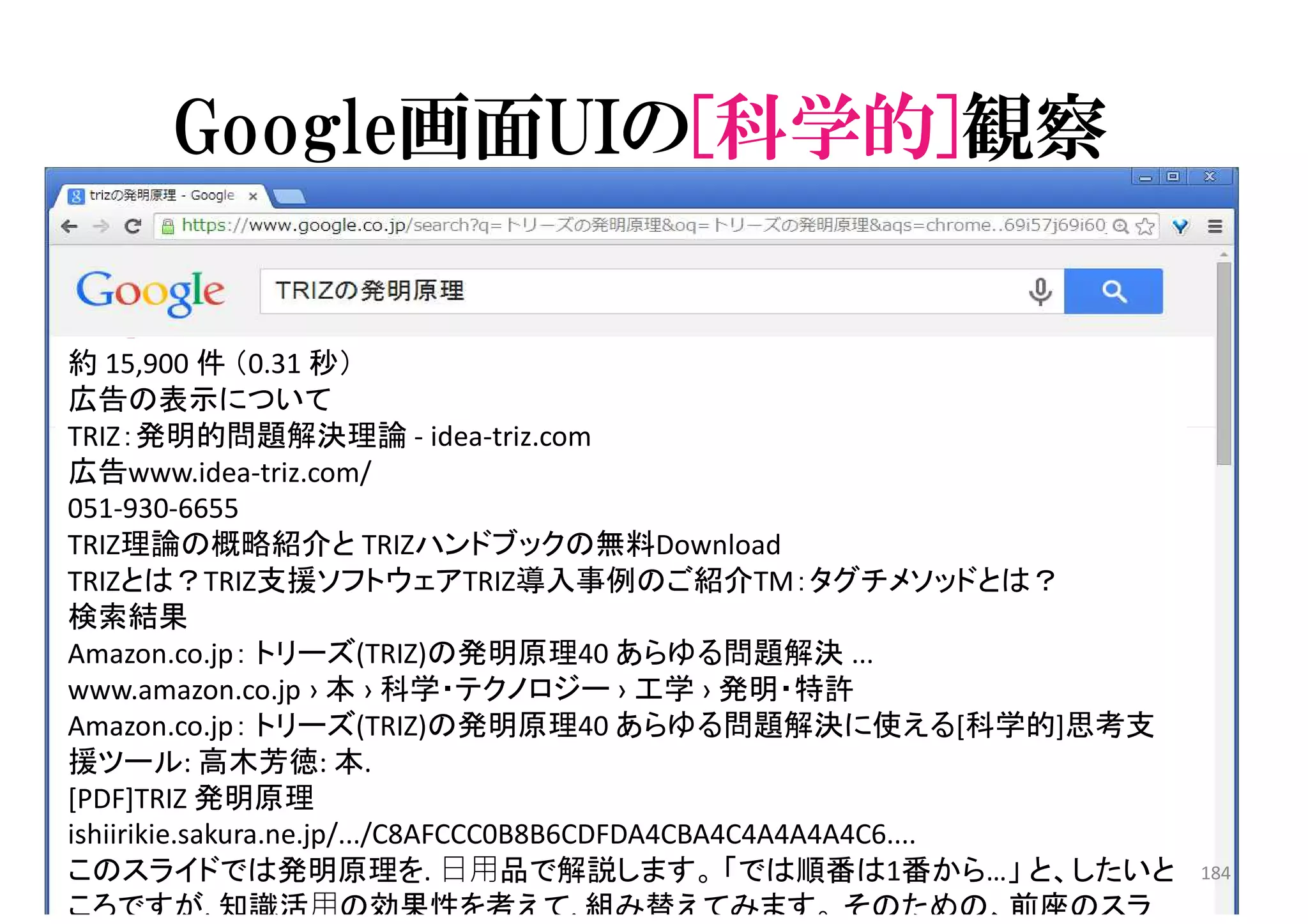 Google画面UIの[科学的]観察
約 15,900 件 （0.31 秒）
広告の表示について
TRIZ：発明的問題解決理論 - idea-triz.com
広告www.idea-triz.com/
051-930-6655
TRIZ理論の概略紹介と TRIZハンドブックの無料Download
TRIZとは？TRIZ支援ソフトウェアTRIZ導入事例のご紹介TM：タグチメソッドとは？
検索結果
Amazon.co.jp： トリーズ(TRIZ)の発明原理40 あらゆる問題解決 ...
www.amazon.co.jp › 本 › 科学・テクノロジー › 工学 › 発明・特許
Amazon.co.jp： トリーズ(TRIZ)の発明原理40 あらゆる問題解決に使える[科学的]思考支
援ツール: 高木芳徳: 本.
[PDF]TRIZ 発明原理
ishiirikie.sakura.ne.jp/.../C8AFCCC0B8B6CDFDA4CBA4C4A4A4A4C6....
このスライドでは発明原理を. 日用品で解説します。 「では順番は1番から…」 と、したいと
ころですが. 知識活用の効果性を考えて. 組み替えてみます。 そのための、前座のスラ
184
 