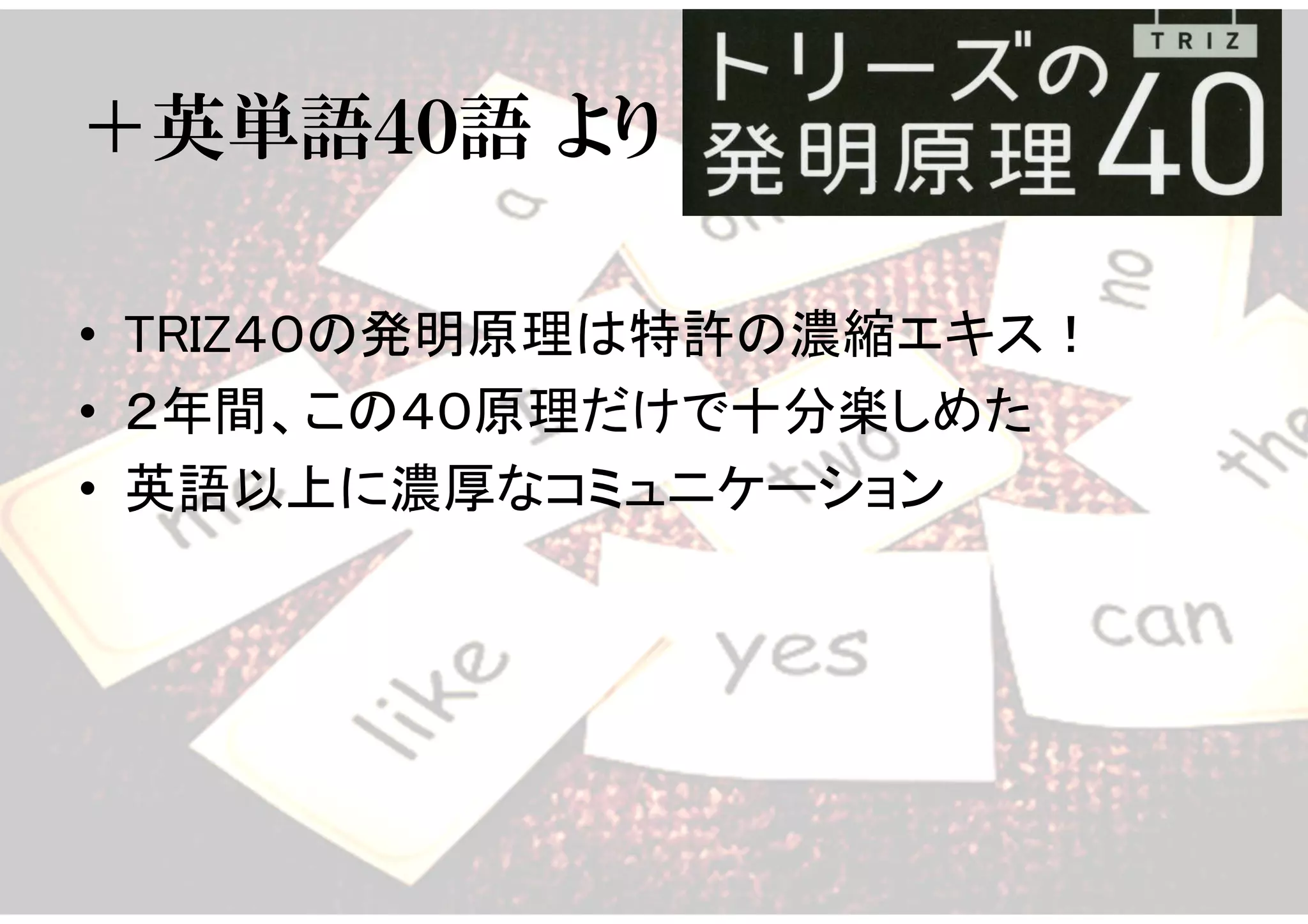 ＋英単語４０語 より
• TRIZ４０の発明原理は特許の濃縮エキス！
• ２年間、この４０原理だけで十分楽しめた
• 英語以上に濃厚なコミュニケーション
 