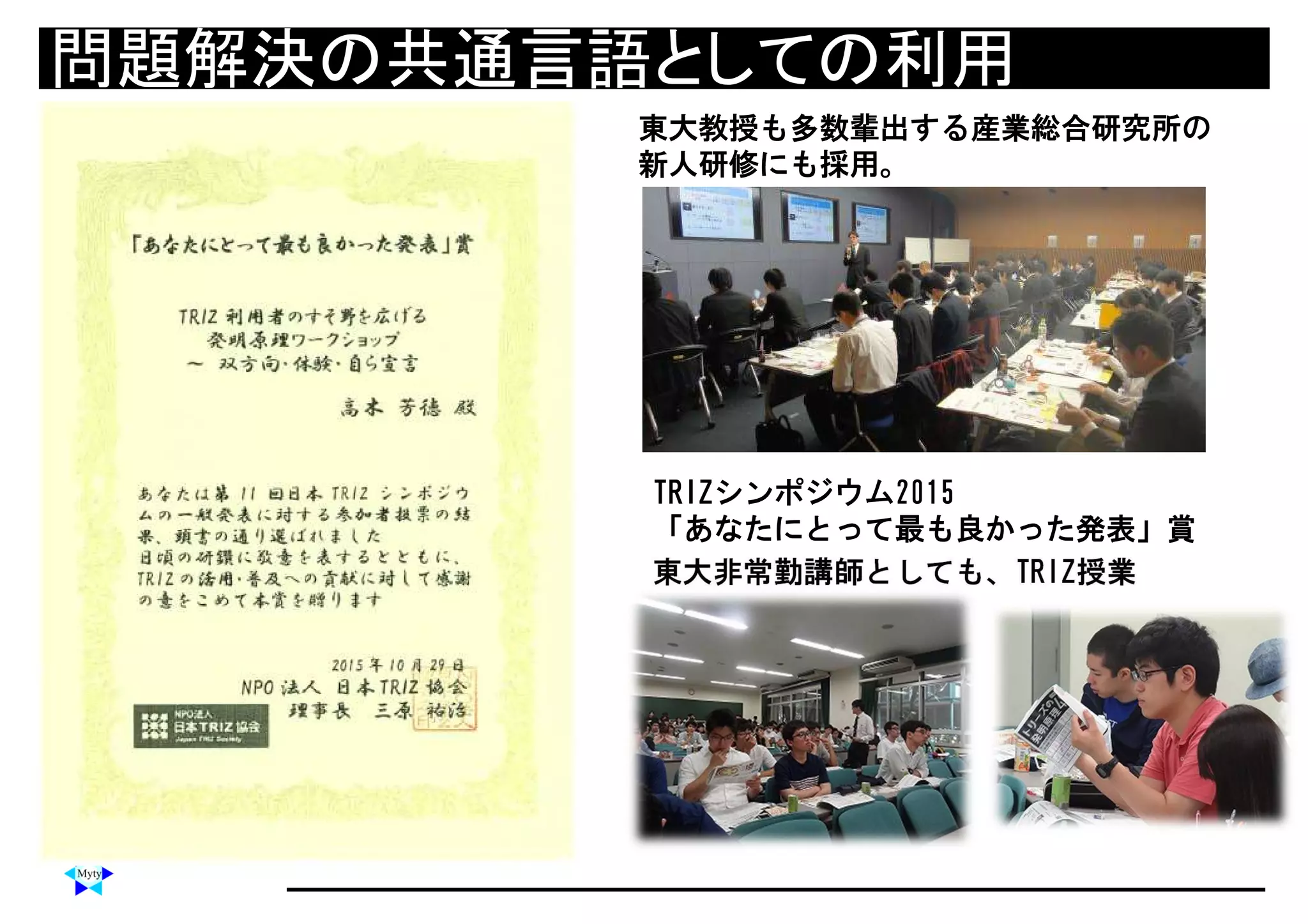 問題解決の共通言語としての利用問題解決の共通言語としての利用
TRIZシンポジウム2015
「あなたにとって最も良かった発表」賞
東大非常勤講師としても、TRIZ授業
東大教授も多数輩出する産業総合研究所の
新人研修にも採用。
 