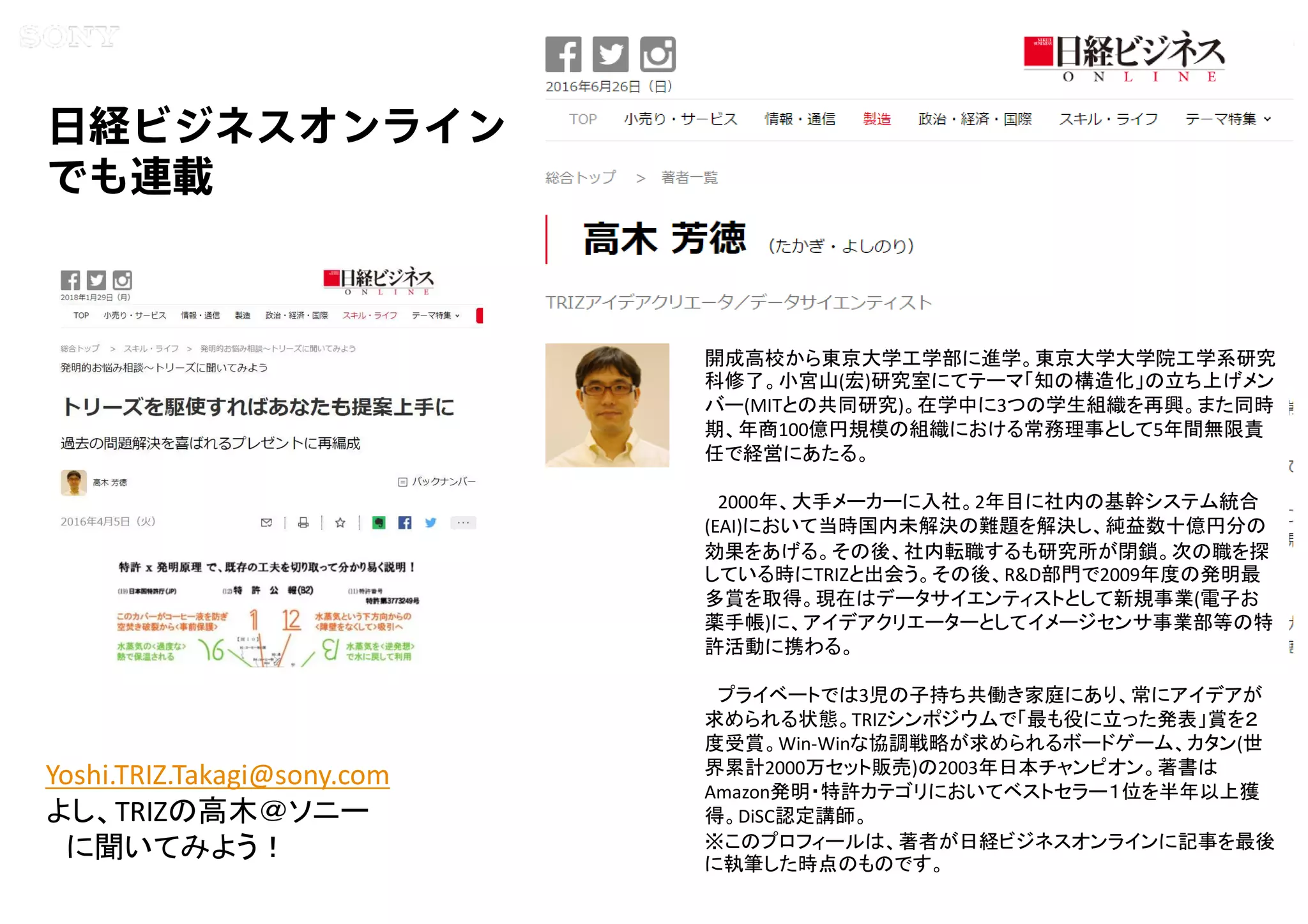 Copyright 2015 Sony Corporation23
Copying / ing Prohibited
Encryption required
日経ビジネスオンライン
でも連載
開成高校から東京大学工学部に進学。東京大学大学院工学系研究
科修了。小宮山(宏)研究室にてテーマ「知の構造化」の立ち上げメン
バー(MITとの共同研究)。在学中に3つの学生組織を再興。また同時
期、年商100億円規模の組織における常務理事として5年間無限責
任で経営にあたる。
2000年、大手メーカーに入社。2年目に社内の基幹システム統合
(EAI)において当時国内未解決の難題を解決し、純益数十億円分の
効果をあげる。その後、社内転職するも研究所が閉鎖。次の職を探
している時にTRIZと出会う。その後、R&D部門で2009年度の発明最
多賞を取得。現在はデータサイエンティストとして新規事業(電子お
薬手帳)に、アイデアクリエーターとしてイメージセンサ事業部等の特
許活動に携わる。
プライベートでは3児の子持ち共働き家庭にあり、常にアイデアが
求められる状態。TRIZシンポジウムで「最も役に立った発表」賞を２
度受賞。Win-Winな協調戦略が求められるボードゲーム、カタン(世
界累計2000万セット販売)の2003年日本チャンピオン。著書は
Amazon発明・特許カテゴリにおいてベストセラー１位を半年以上獲
得。DiSC認定講師。
※このプロフィールは、著者が日経ビジネスオンラインに記事を最後
に執筆した時点のものです。
Yoshi.TRIZ.Takagi@sony.com
よし、TRIZの高木＠ソニー
に聞いてみよう！
 