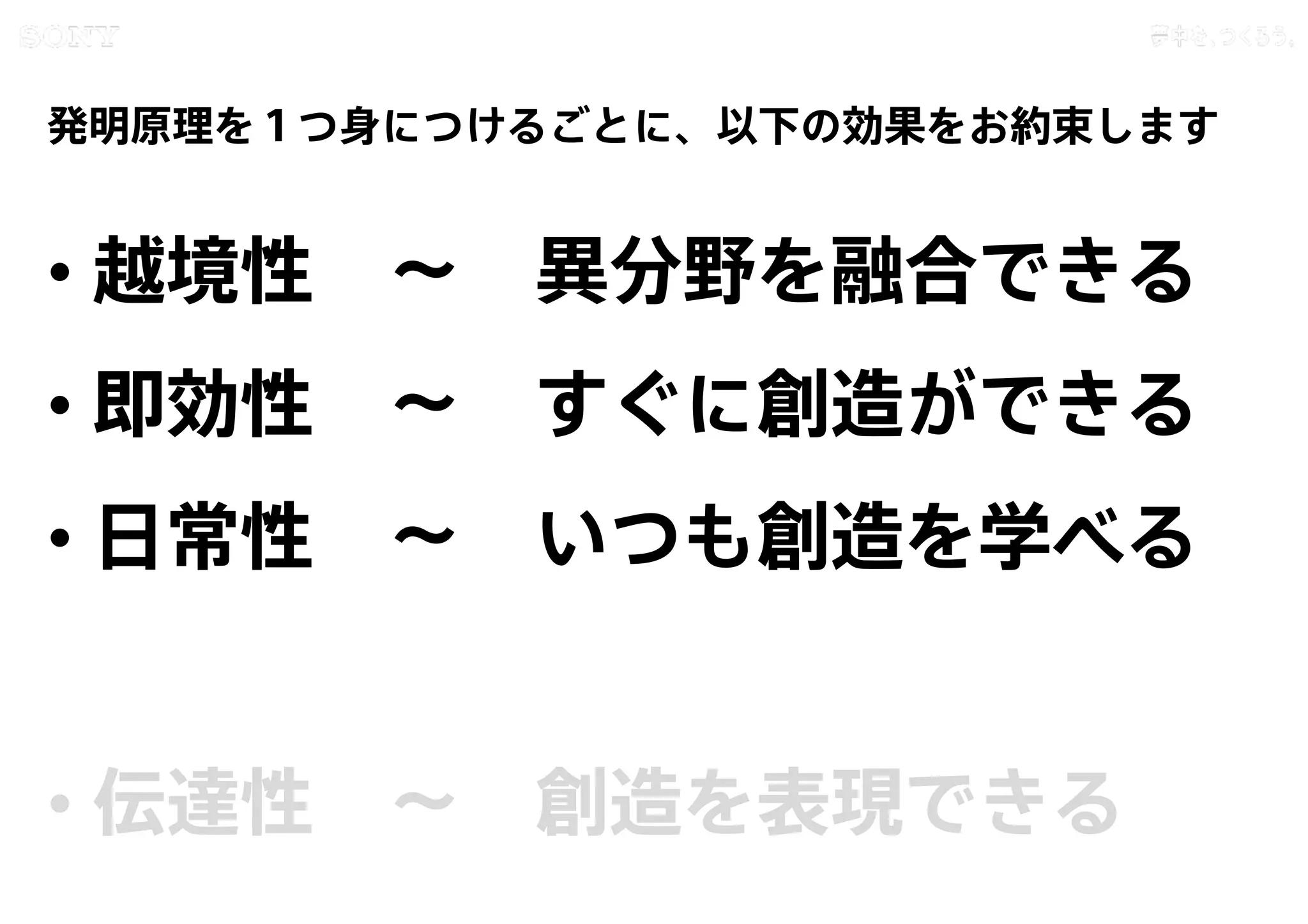 Copyright 2015 Sony Corporation31
Copying / ing Prohibited
Encryption required
発明原理を１つ身につけるごとに、以下の効果をお約束します
• 越境性 〜 異分野を融合できる
• 即効性 〜 すぐに創造ができる
• 日常性 〜 いつも創造を学べる
• 伝達性 〜 創造を表現できる
 