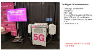 The biggest 5G announcements
- Samsung's prototype 5G
smartphone
- Intel's SoC
- Verizon's 5G showcase with Disney
- Sprint's 5G and IoT combination
- Qualcomm's promises on the value
of 5G
- Cisco's vision of 6G
T-Mobile이 현장에서 5G 설비를
직접 운용함
 