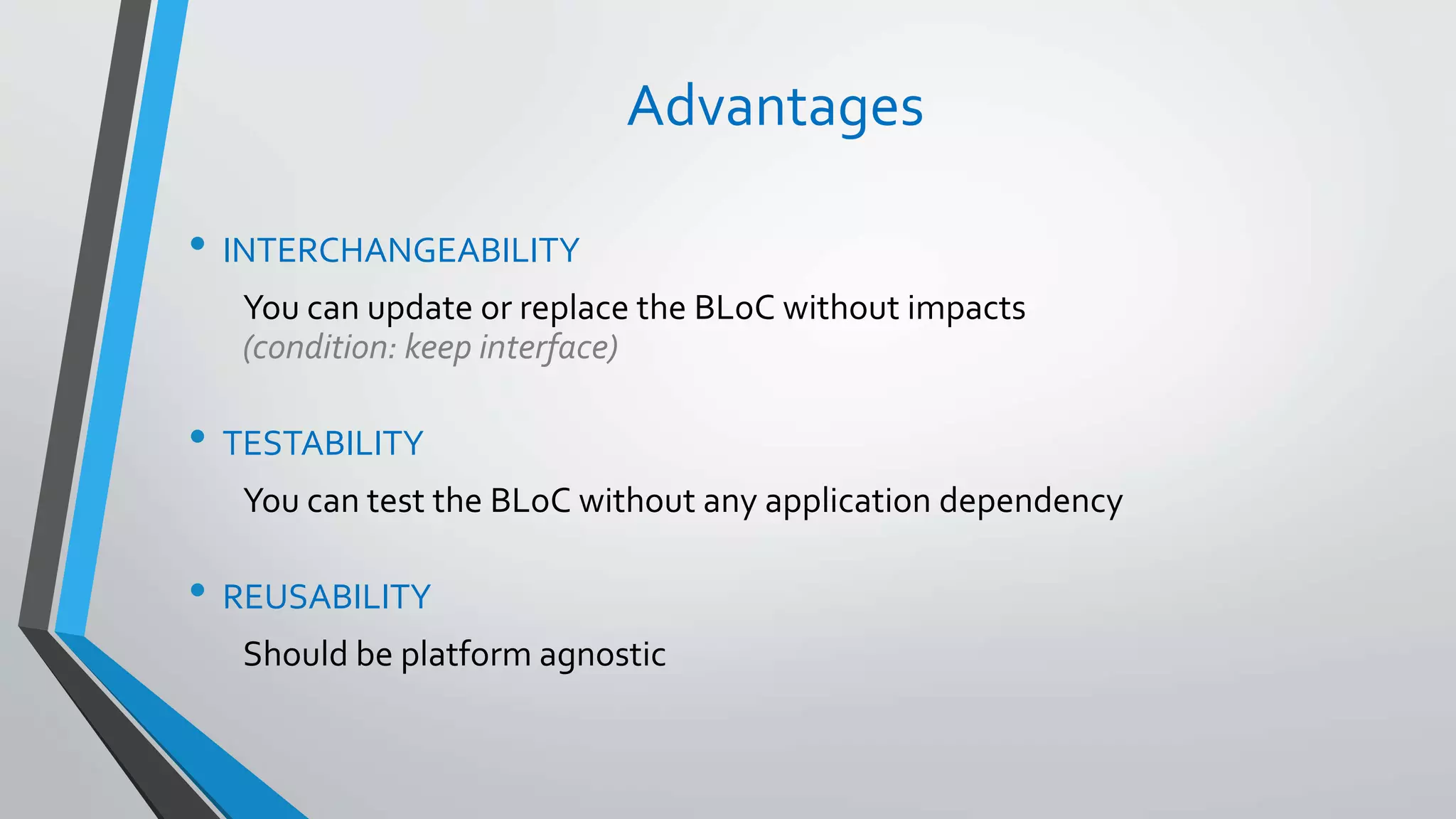 Advantages
• INTERCHANGEABILITY
You can update or replace the BLoC without impacts
(condition: keep interface)
• TESTABILITY
You can test the BLoC without any application dependency
• REUSABILITY
Should be platform agnostic
 
