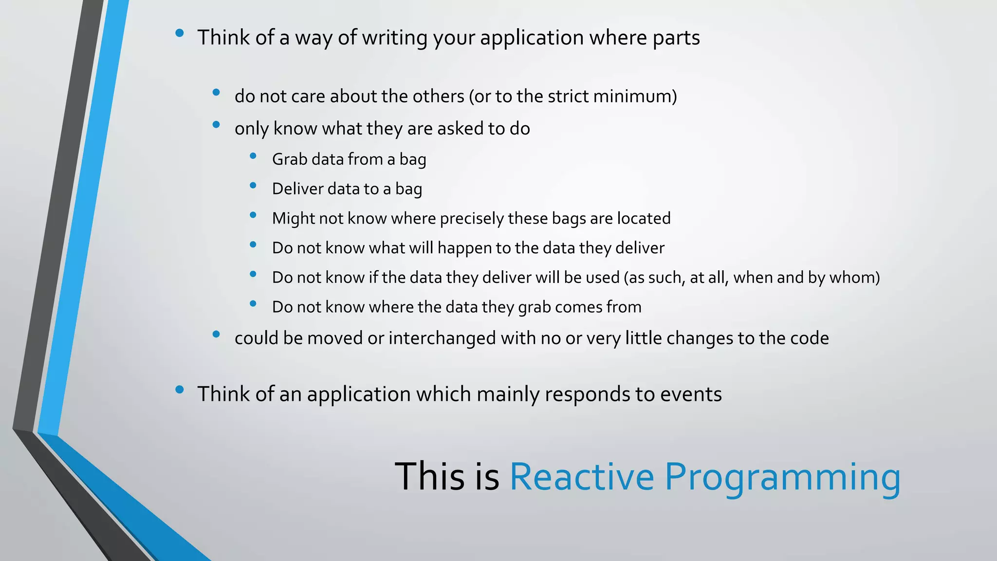 This is Reactive Programming
• Think of a way of writing your application where parts
• do not care about the others (or to the strict minimum)
• only know what they are asked to do
• Grab data from a bag
• Deliver data to a bag
• Might not know where precisely these bags are located
• Do not know what will happen to the data they deliver
• Do not know if the data they deliver will be used (as such, at all, when and by whom)
• Do not know where the data they grab comes from
• could be moved or interchanged with no or very little changes to the code
• Think of an application which mainly responds to events
 
