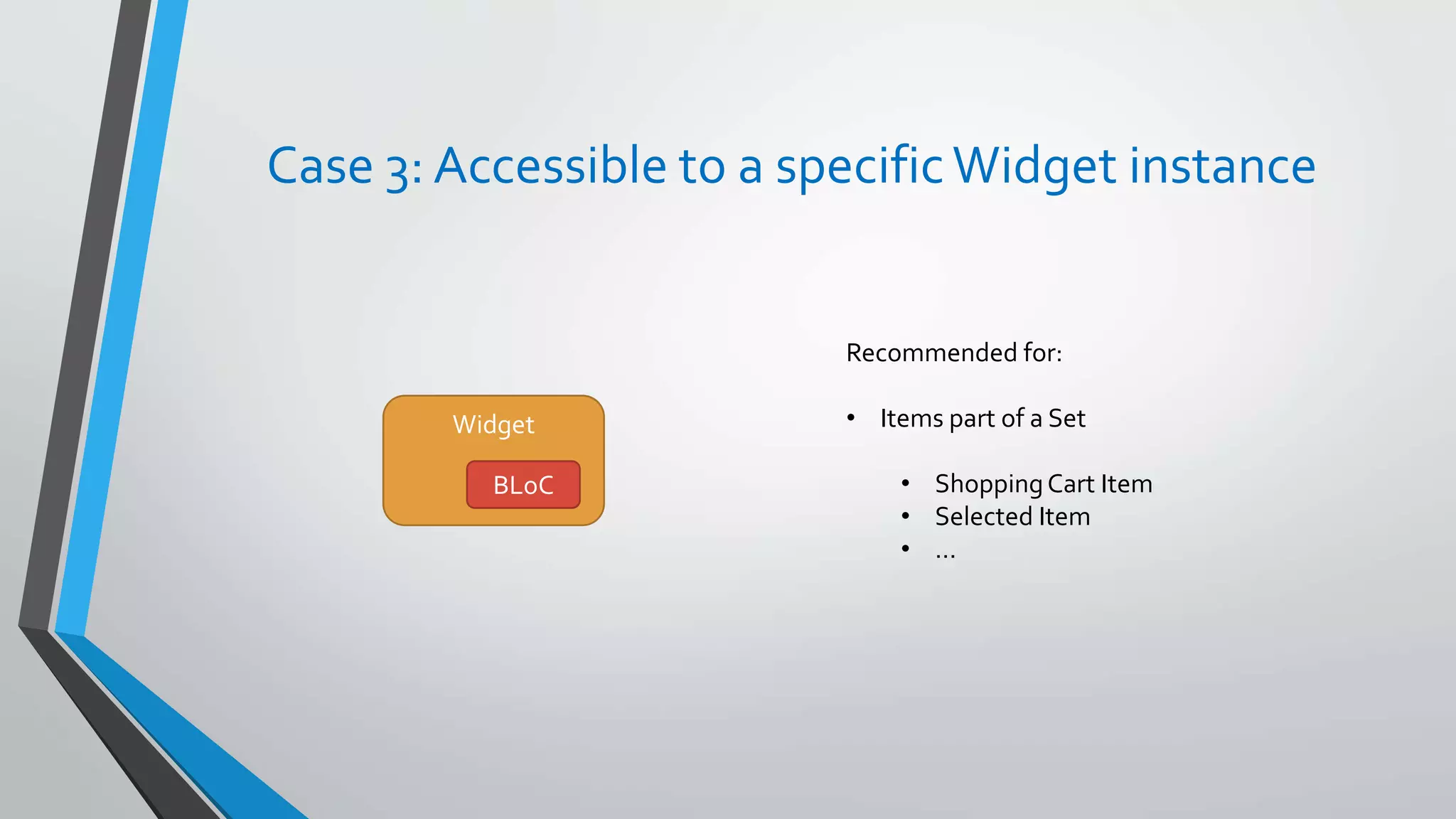 Case 3: Accessible to a specificWidget instance
Widget
BLoC
Recommended for:
• Items part of a Set
• ShoppingCart Item
• Selected Item
• …
 