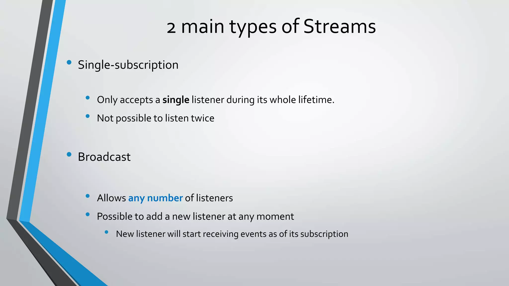 2 main types of Streams
• Single-subscription
• Only accepts a single listener during its whole lifetime.
• Not possible to listen twice
• Broadcast
• Allows any number of listeners
• Possible to add a new listener at any moment
• New listener will start receiving events as of its subscription
 