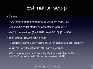 Gene Moo Lee, CAIDA, Jan 2019
Estimation setup
• Dataset
• US firms founded from 2008 to 2012: |V| = 24,382
• All dyadic/nodal attributes collected in April 2013
• M&A transactions (April 2013~April 2015): |E| = 394
• Estimate our ERGM M&A model
• Randomly sample 25% companies for computational feasibility
• Run 100 condor jobs with 100 sample graphs
• Estimate model coefficients by Markov chain Monte Carlo
(MCMC) maximum likelihood estimation (MLE)
12
 