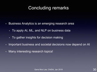Gene Moo Lee, CAIDA, Jan 2019
Concluding remarks
• Business Analytics is an emerging research area
• To apply AI, ML, and NLP on business data
• To gather insights for decision making
• Important business and societal decisions now depend on AI
• Many interesting research topics!
30
 