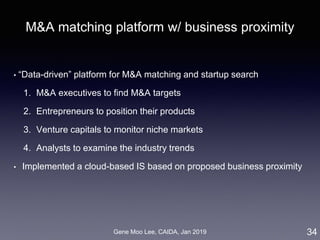 Gene Moo Lee, CAIDA, Jan 2019
M&A matching platform w/ business proximity
• “Data-driven” platform for M&A matching and startup search
1. M&A executives to find M&A targets
2. Entrepreneurs to position their products
3. Venture capitals to monitor niche markets
4. Analysts to examine the industry trends
• Implemented a cloud-based IS based on proposed business proximity
34
 