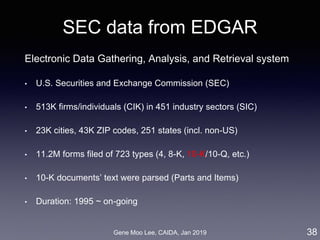 Gene Moo Lee, CAIDA, Jan 2019
SEC data from EDGAR
Electronic Data Gathering, Analysis, and Retrieval system
• U.S. Securities and Exchange Commission (SEC)
• 513K firms/individuals (CIK) in 451 industry sectors (SIC)
• 23K cities, 43K ZIP codes, 251 states (incl. non-US)
• 11.2M forms filed of 723 types (4, 8-K, 10-K/10-Q, etc.)
• 10-K documents’ text were parsed (Parts and Items)
• Duration: 1995 ~ on-going
38
 