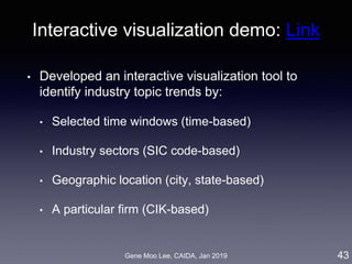 Gene Moo Lee, CAIDA, Jan 2019
Interactive visualization demo: Link
• Developed an interactive visualization tool to
identify industry topic trends by:
• Selected time windows (time-based)
• Industry sectors (SIC code-based)
• Geographic location (city, state-based)
• A particular firm (CIK-based)
43
 