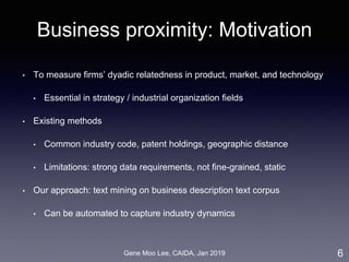 Gene Moo Lee, CAIDA, Jan 2019
Business proximity: Motivation
• To measure firms’ dyadic relatedness in product, market, and technology
• Essential in strategy / industrial organization fields
• Existing methods
• Common industry code, patent holdings, geographic distance
• Limitations: strong data requirements, not fine-grained, static
• Our approach: text mining on business description text corpus
• Can be automated to capture industry dynamics
6
 