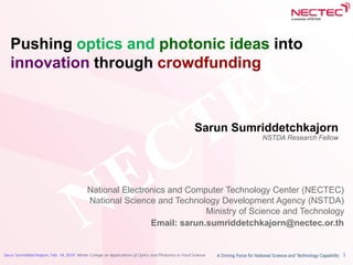 Sarun Sumriddetchkajorn, Feb. 14, 2019: Winter College on Applications of Optics and Photonics in Food Science 1
Pushing optics and photonic ideas into
innovation through crowdfunding
Sarun Sumriddetchkajorn
NSTDA Research Fellow
National Electronics and Computer Technology Center (NECTEC)
National Science and Technology Development Agency (NSTDA)
Ministry of Science and Technology
Email: sarun.sumriddetchkajorn@nectec.or.th
 