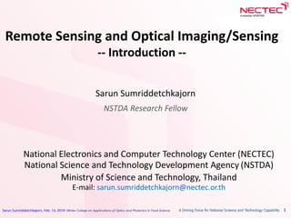 Sarun Sumriddetchkajorn, Feb. 13, 2019: Winter College on Applications of Optics and Photonics in Food Science 1
Remote Sensing and Optical Imaging/Sensing
-- Introduction --
Sarun Sumriddetchkajorn
NSTDA Research Fellow
National Electronics and Computer Technology Center (NECTEC)
National Science and Technology Development Agency (NSTDA)
Ministry of Science and Technology, Thailand
E-mail: sarun.sumriddetchkajorn@nectec.or.th
 