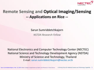 Sarun Sumriddetchkajorn, Feb. 13, 2019: Winter College on Applications of Optics and Photonics in Food Science 1
Remote Sensing and Optical Imaging/Sensing
-- Applications on Rice --
Sarun Sumriddetchkajorn
NSTDA Research Fellow
National Electronics and Computer Technology Center (NECTEC)
National Science and Technology Development Agency (NSTDA)
Ministry of Science and Technology, Thailand
E-mail: sarun.sumriddetchkajorn@nectec.or.th
 