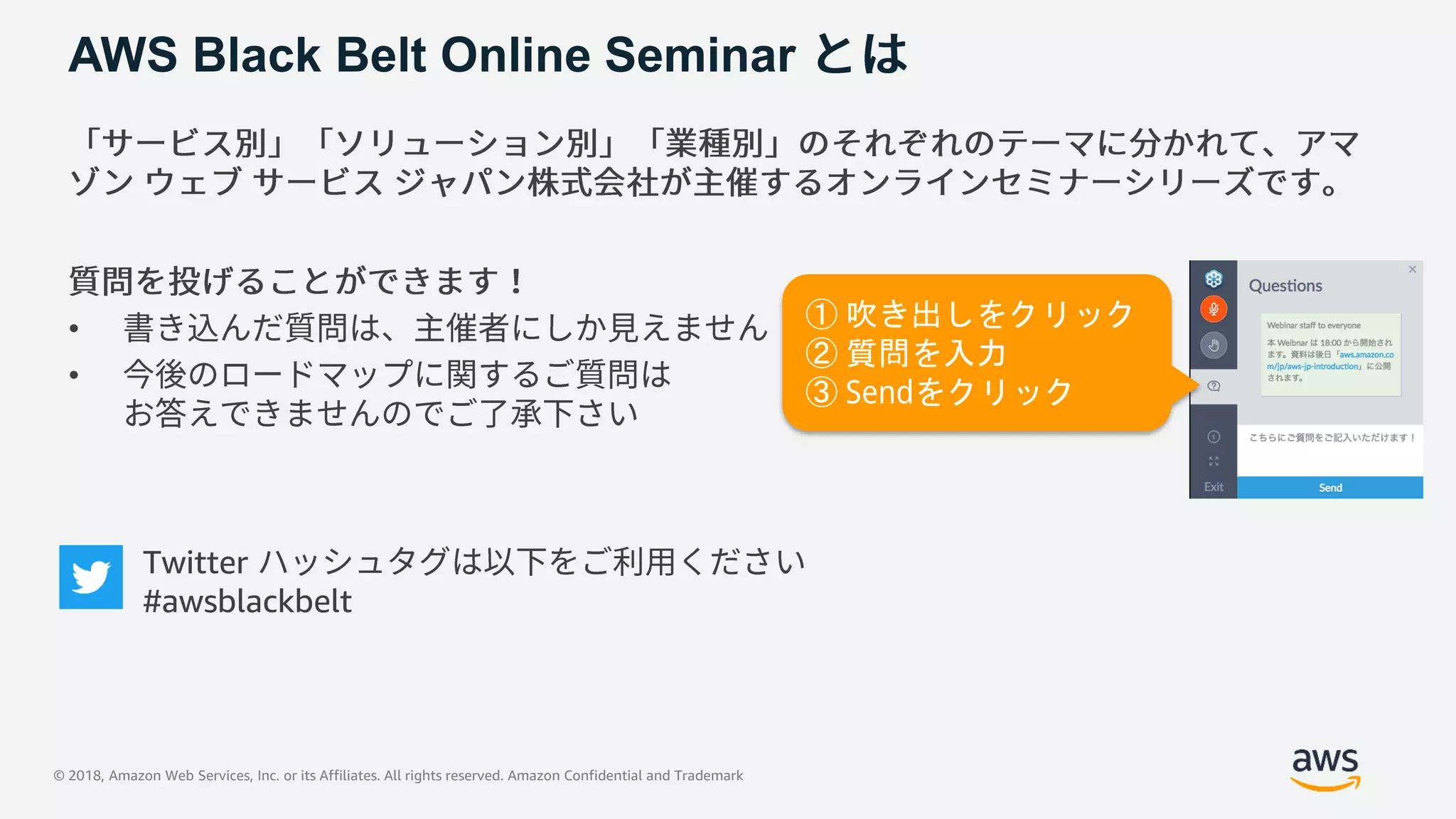© 2018, Amazon Web Services, Inc. or its Affiliates. All rights reserved. Amazon Confidential and Trademark
AWS Black Belt Online Seminar
•
•
① 吹き出しをクリック
② 質問を入力
③ Sendをクリック
Twitter
#awsblackbelt
 