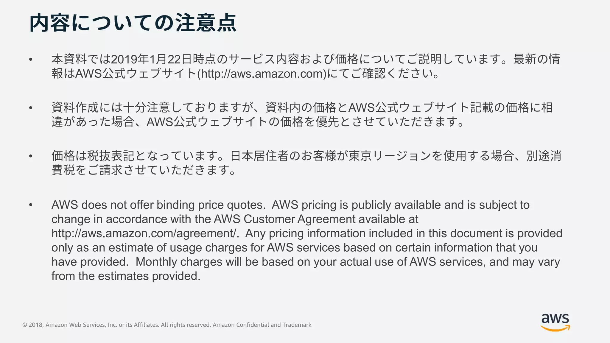 © 2018, Amazon Web Services, Inc. or its Affiliates. All rights reserved. Amazon Confidential and Trademark
• 2019 1 22
AWS (http://aws.amazon.com)
• AWS
AWS
•
• AWS does not offer binding price quotes. AWS pricing is publicly available and is subject to
change in accordance with the AWS Customer Agreement available at
http://aws.amazon.com/agreement/. Any pricing information included in this document is provided
only as an estimate of usage charges for AWS services based on certain information that you
have provided. Monthly charges will be based on your actual use of AWS services, and may vary
from the estimates provided.
 