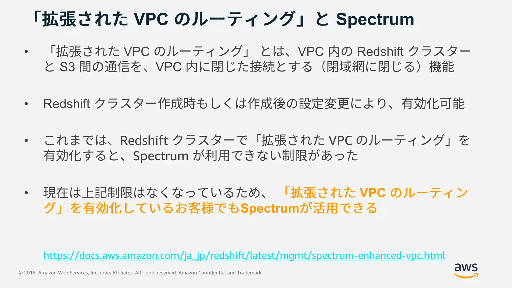 © 2018, Amazon Web Services, Inc. or its Affiliates. All rights reserved. Amazon Confidential and Trademark
VPC Spectrum
• VPC VPC Redshift
S3 VPC
• Redshift
• Redshift VPC
Spectrum
• VPC
Spectrum
https://docs.aws.amazon.com/ja_jp/redshift/latest/mgmt/spectrum-enhanced-vpc.html
 