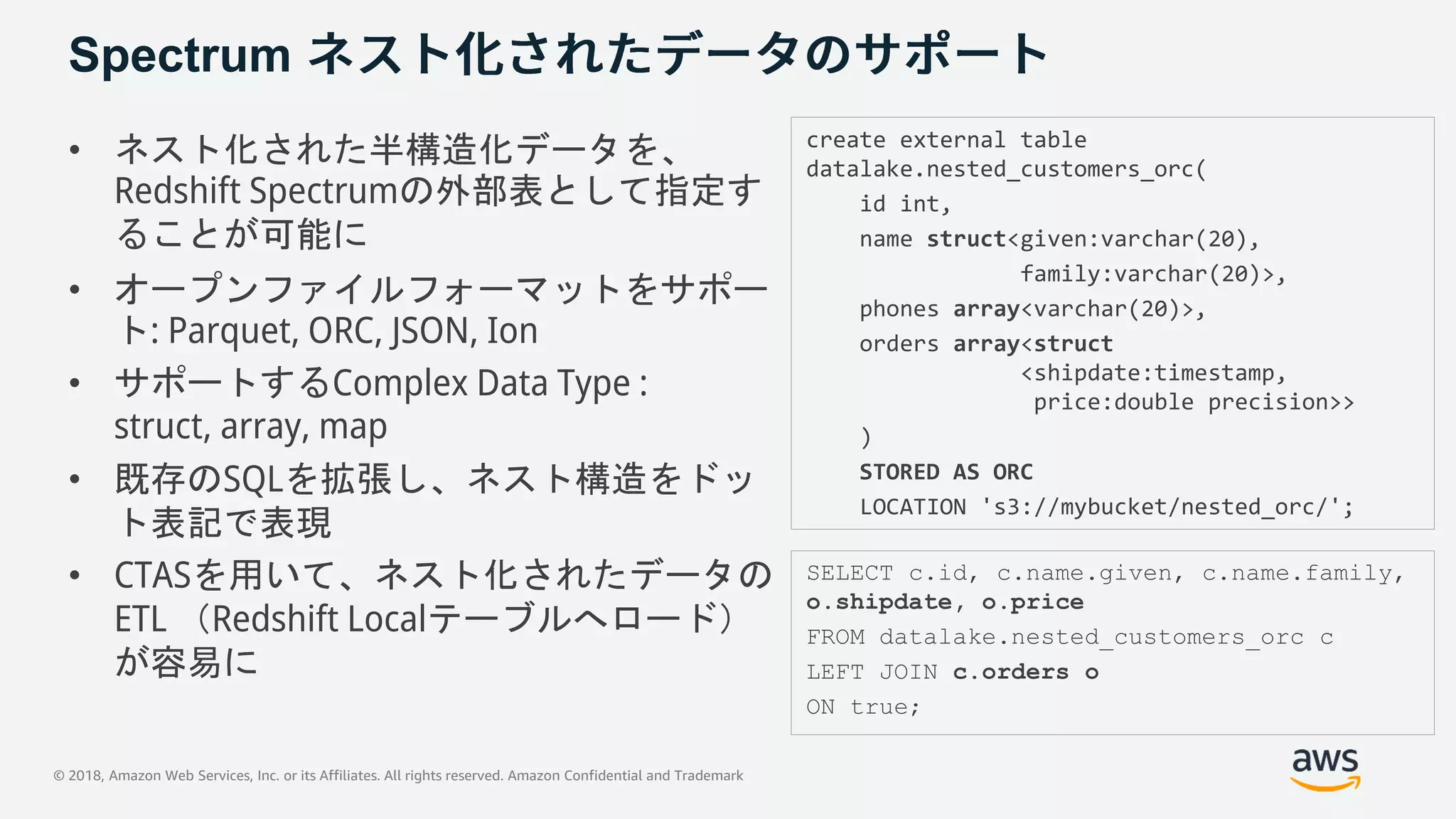 © 2018, Amazon Web Services, Inc. or its Affiliates. All rights reserved. Amazon Confidential and Trademark
Spectrum
• ネスト化された半構造化データを、
Redshift Spectrumの外部表として指定す
ることが可能に
• オープンファイルフォーマットをサポー
ト: Parquet, ORC, JSON, Ion
• サポートするComplex Data Type :
struct, array, map
• 既存のSQLを拡張し、ネスト構造をドッ
ト表記で表現
• CTASを用いて、ネスト化されたデータの
ETL （Redshift Localテーブルへロード）
が容易に
create external table
datalake.nested_customers_orc(
id int,
name struct<given:varchar(20),
family:varchar(20)>,
phones array<varchar(20)>,
orders array<struct
<shipdate:timestamp,
price:double precision>>
)
STORED AS ORC
LOCATION 's3://mybucket/nested_orc/';
SELECT c.id, c.name.given, c.name.family,
o.shipdate, o.price
FROM datalake.nested_customers_orc c
LEFT JOIN c.orders o
ON true;
 
