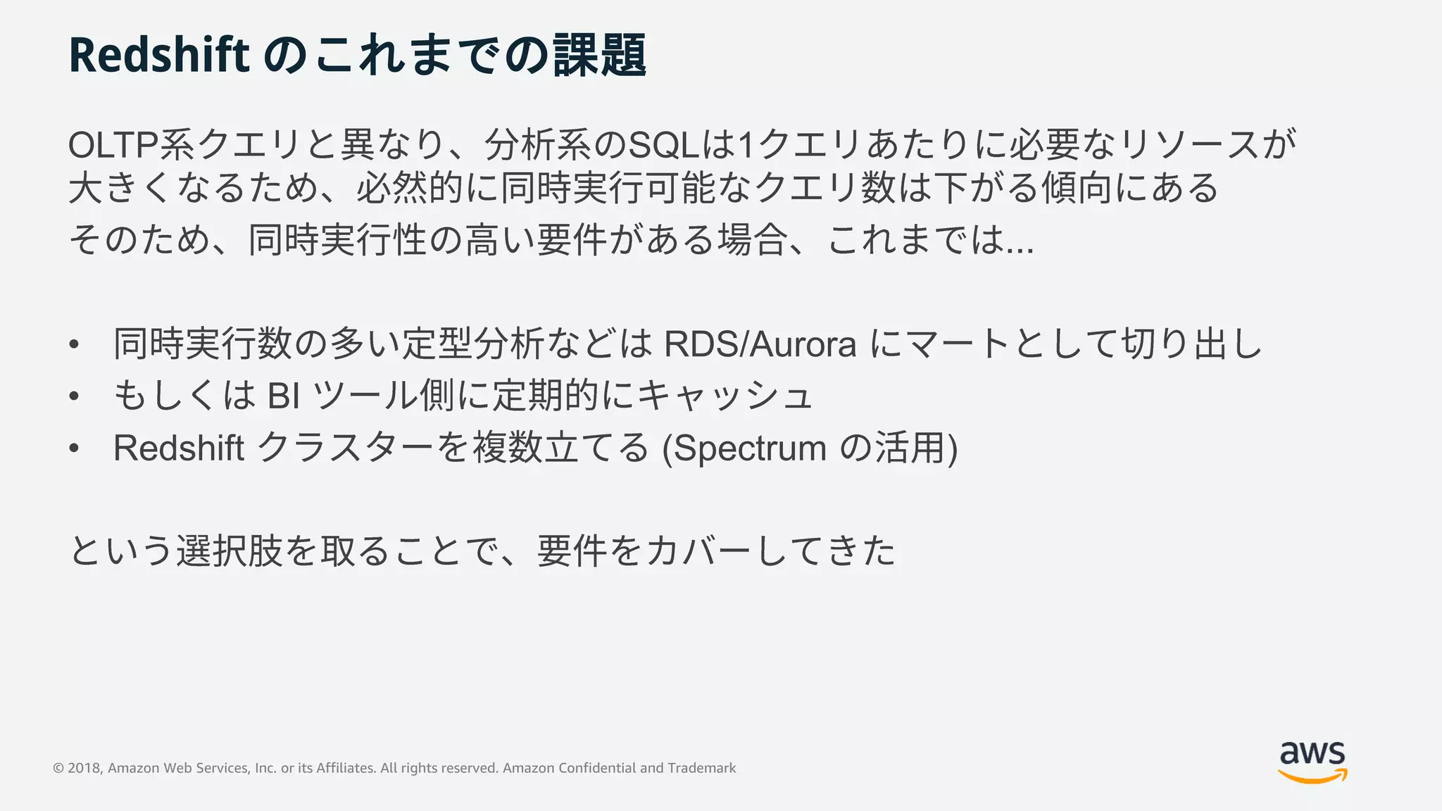 © 2018, Amazon Web Services, Inc. or its Affiliates. All rights reserved. Amazon Confidential and Trademark
Redshift のこれまでの課題
OLTP SQL 1
...
• RDS/Aurora
• BI
• Redshift (Spectrum )
 
