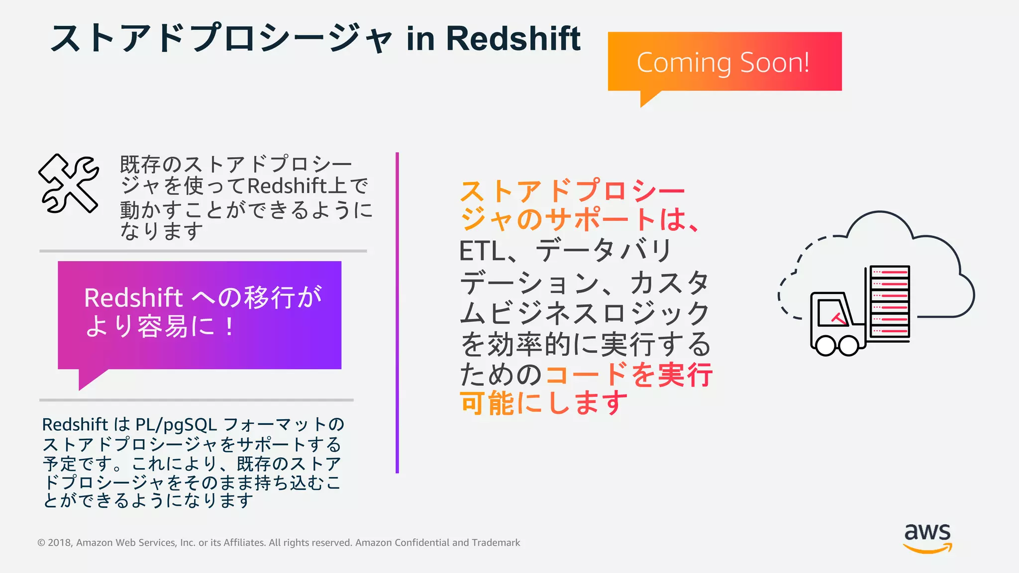 © 2018, Amazon Web Services, Inc. or its Affiliates. All rights reserved. Amazon Confidential and Trademark
in Redshift
既存のストアドプロシー
ジャを使ってRedshift上で
動かすことができるように
なります
Redshift は PL/pgSQL フォーマットの
ストアドプロシージャをサポートする
予定です。これにより、既存のストア
ドプロシージャをそのまま持ち込むこ
とができるようになります
Redshift への移行が
より容易に！
Coming Soon!
ETL、データバリ
デーション、カスタ
ムビジネスロジック
を効率的に実行する
ための
 