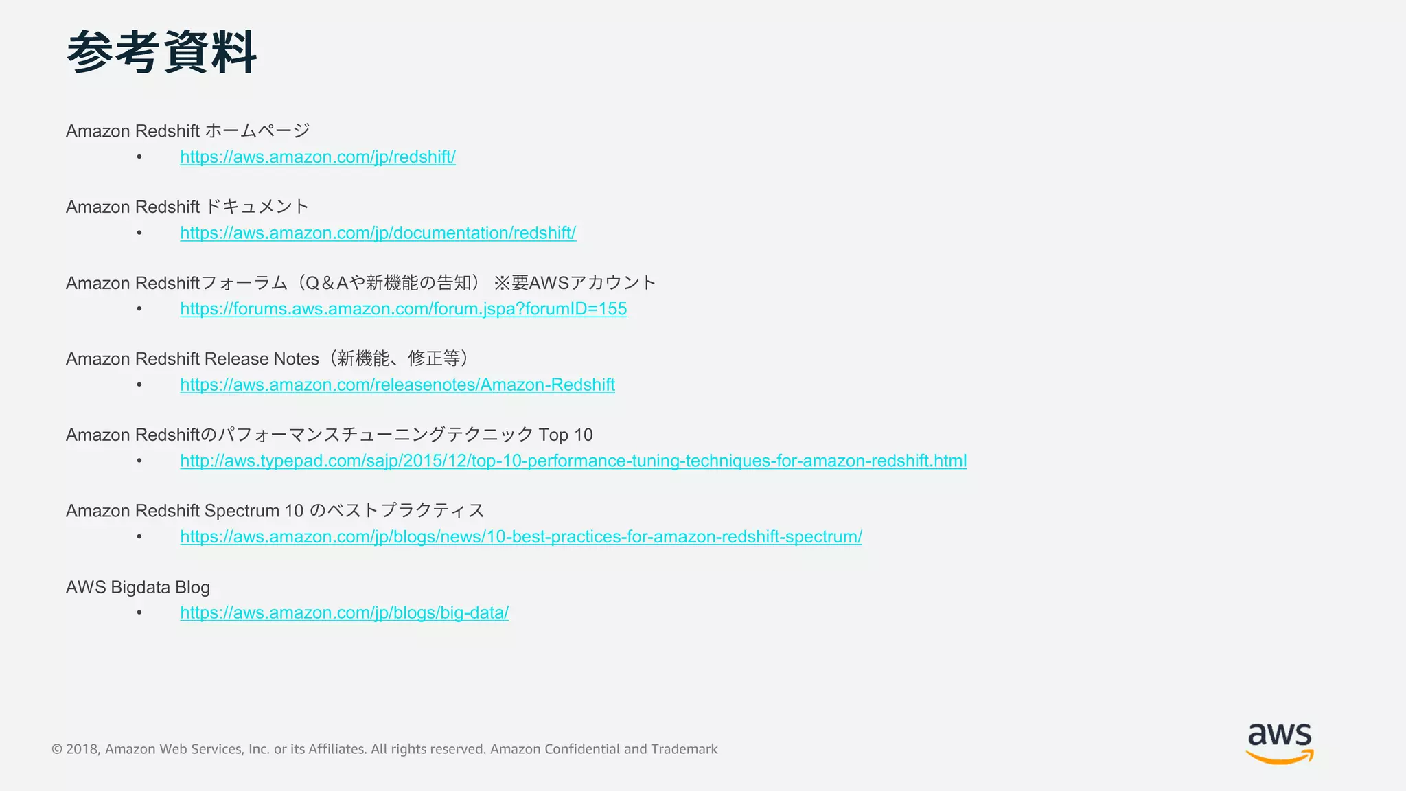 © 2018, Amazon Web Services, Inc. or its Affiliates. All rights reserved. Amazon Confidential and Trademark
Amazon Redshift
• https://aws.amazon.com/jp/redshift/
Amazon Redshift
• https://aws.amazon.com/jp/documentation/redshift/
Amazon Redshift Q A ※ AWS
• https://forums.aws.amazon.com/forum.jspa?forumID=155
Amazon Redshift Release Notes
• https://aws.amazon.com/releasenotes/Amazon-Redshift
Amazon Redshift Top 10
• http://aws.typepad.com/sajp/2015/12/top-10-performance-tuning-techniques-for-amazon-redshift.html
Amazon Redshift Spectrum 10
• https://aws.amazon.com/jp/blogs/news/10-best-practices-for-amazon-redshift-spectrum/
AWS Bigdata Blog
• https://aws.amazon.com/jp/blogs/big-data/
 