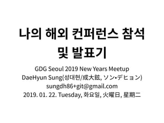 나의 해외 컨퍼런스 참석
및 발표기
GDG Seoul 2019 New Years Meetup
DaeHyun Sung(성대현/成⼤鉉, ソン•デヒョン)
sungdh86+git@gmail.com
2019. 01. 22. Tuesday, 화요일, ⽕曜⽇, 星期⼆
 