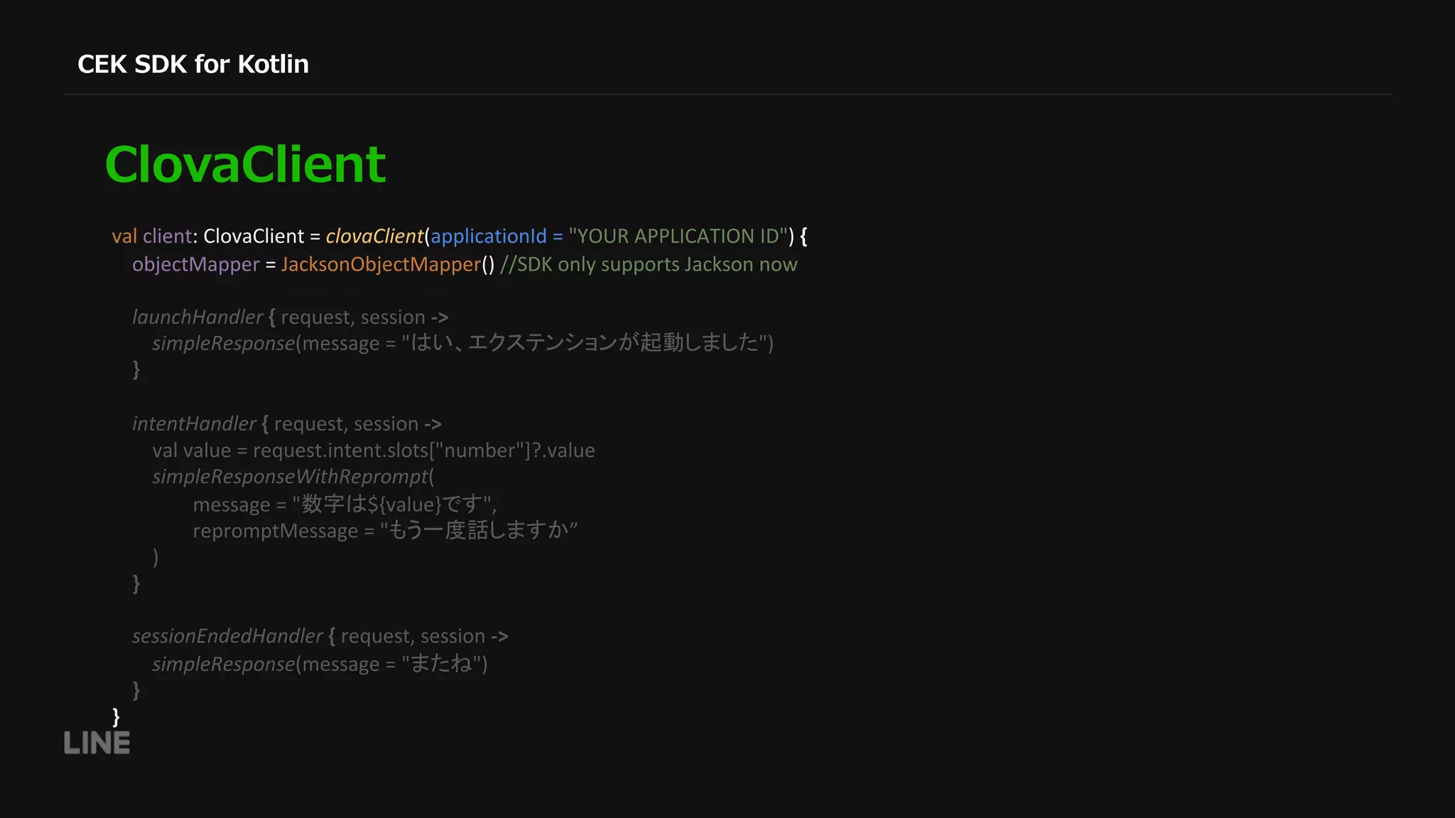 val client: ClovaClient = clovaClient(applicationId = "YOUR APPLICATION ID") { objectMapper = JacksonObjectMapper() //SDK only supports Jackson now launchHandler { request, session -> simpleResponse(message = " ") } intentHandler { request, session -> val value = request.intent.slots["number"]?.value simpleResponseWithReprompt( message = " ${value} ", repromptMessage = " ” ) } sessionEndedHandler { request, session -> simpleResponse(message = " ") } } 