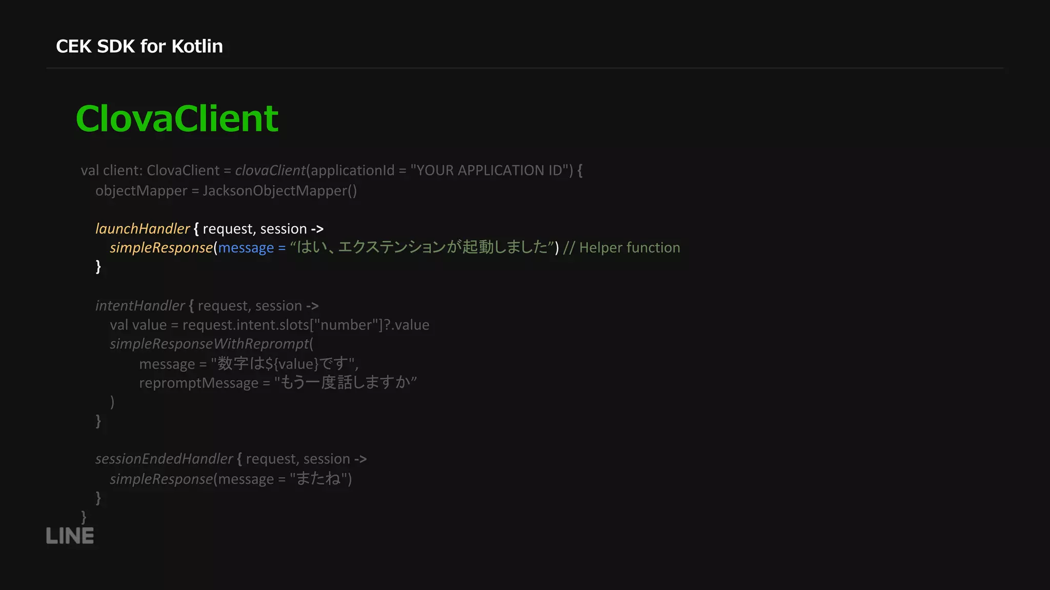 val client: ClovaClient = clovaClient(applicationId = "YOUR APPLICATION ID") { objectMapper = JacksonObjectMapper() launchHandler { request, session -> simpleResponse(message = “ ”) // Helper function } intentHandler { request, session -> val value = request.intent.slots["number"]?.value simpleResponseWithReprompt( message = " ${value} ", repromptMessage = " ” ) } sessionEndedHandler { request, session -> simpleResponse(message = " ") } } 