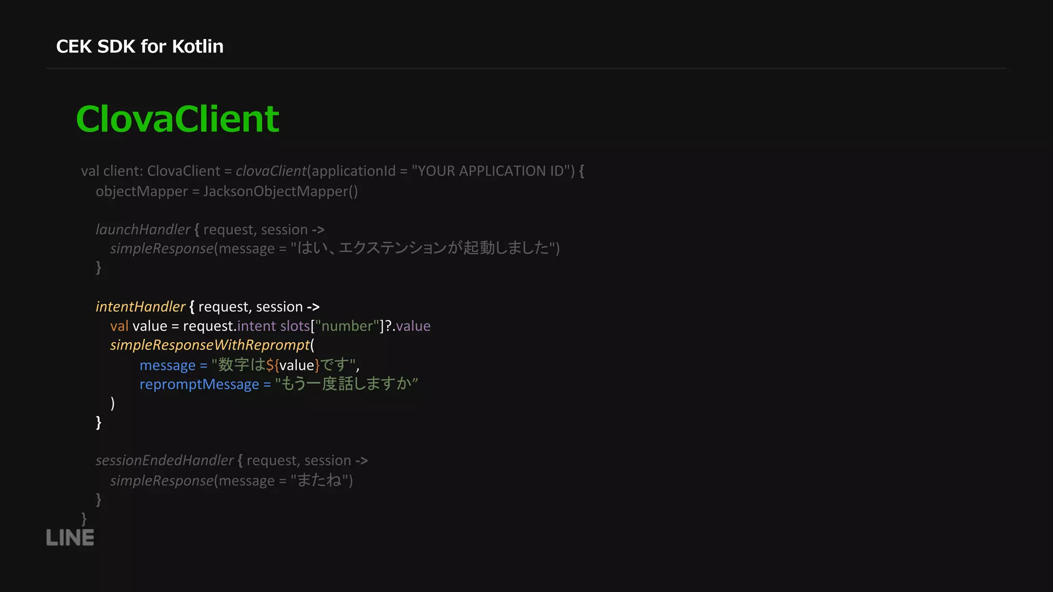val client: ClovaClient = clovaClient(applicationId = "YOUR APPLICATION ID") { objectMapper = JacksonObjectMapper() launchHandler { request, session -> simpleResponse(message = " ") } intentHandler { request, session -> val value = request.intent.slots["number"]?.value simpleResponseWithReprompt( message = " ${value} ", repromptMessage = " ” ) } sessionEndedHandler { request, session -> simpleResponse(message = " ") } } 