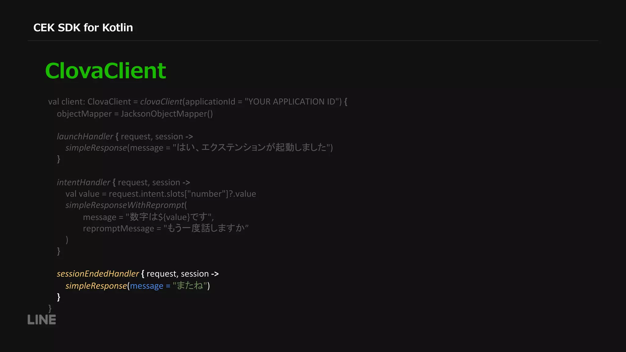val client: ClovaClient = clovaClient(applicationId = "YOUR APPLICATION ID") { objectMapper = JacksonObjectMapper() launchHandler { request, session -> simpleResponse(message = " ") } intentHandler { request, session -> val value = request.intent.slots["number"]?.value simpleResponseWithReprompt( message = " ${value} ", repromptMessage = " ” ) } sessionEndedHandler { request, session -> simpleResponse(message = " ") } } 