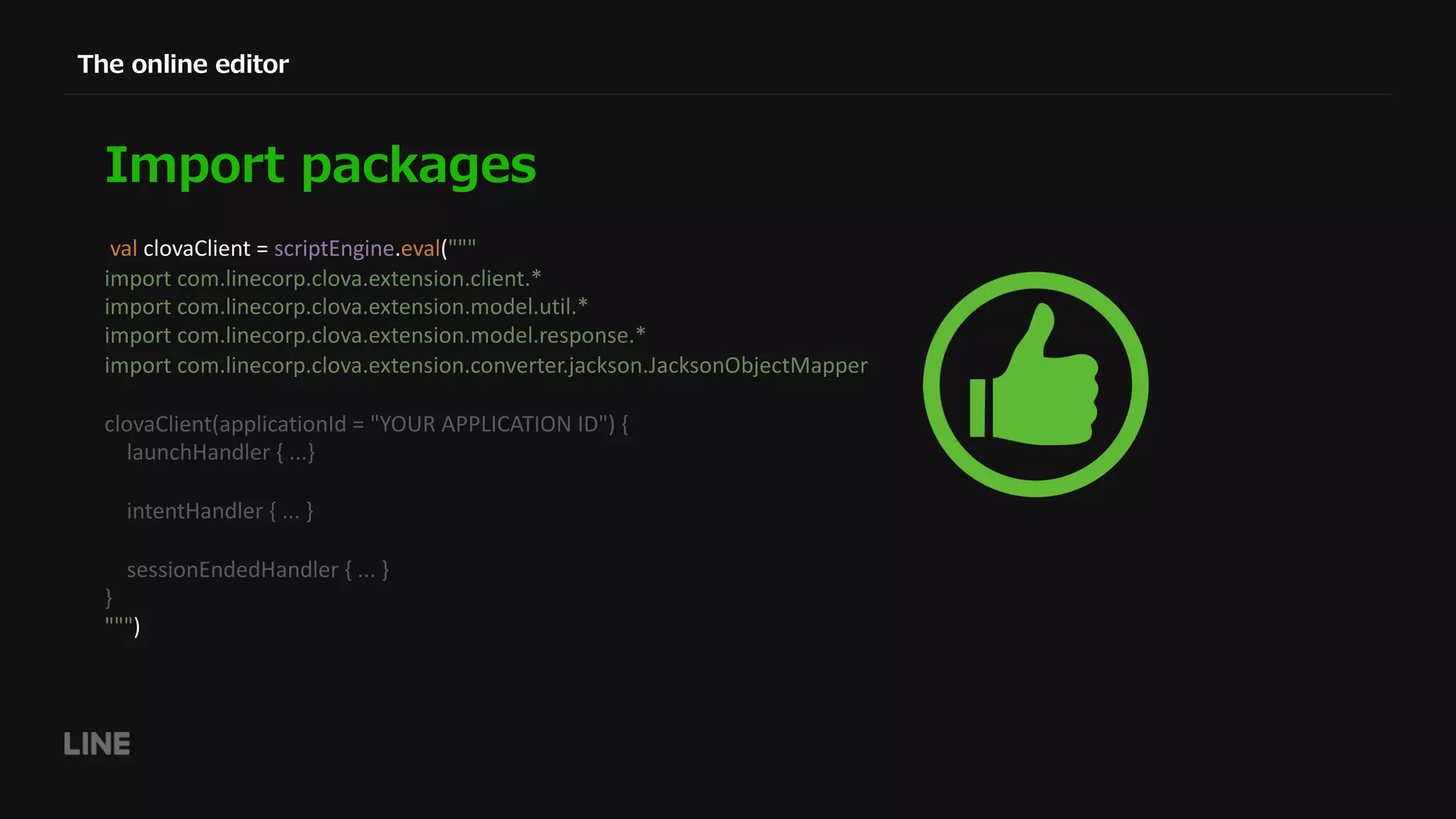 val clovaClient = scriptEngine.eval(""" import com.linecorp.clova.extension.client.* import com.linecorp.clova.extension.model.util.* import com.linecorp.clova.extension.model.response.* import com.linecorp.clova.extension.converter.jackson.JacksonObjectMapper clovaClient(applicationId = "YOUR APPLICATION ID") { launchHandler { ...} intentHandler { ... } sessionEndedHandler { ... } } """) 