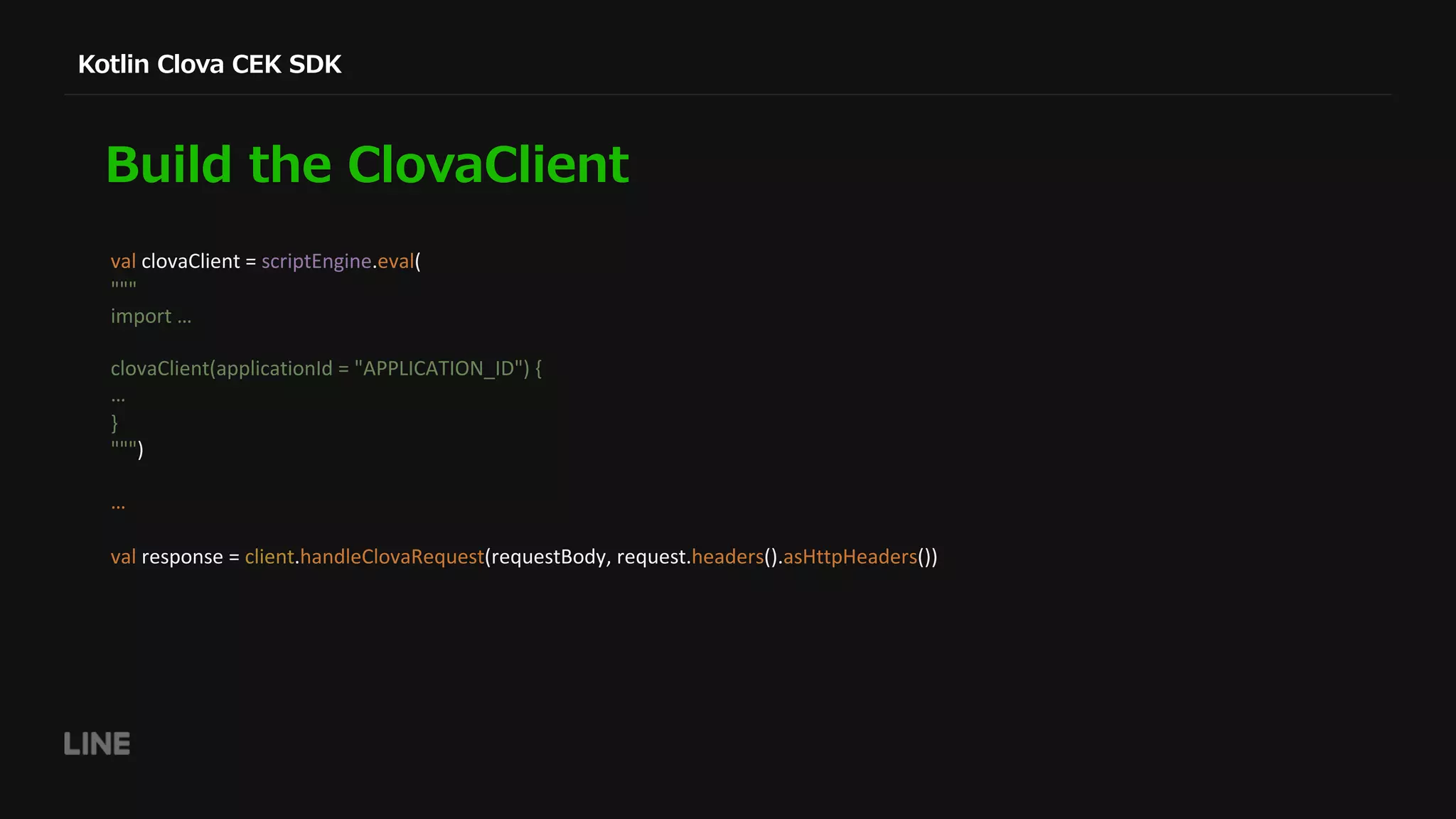 val clovaClient = scriptEngine.eval( """ import … clovaClient(applicationId = "APPLICATION_ID") { … } """) … val response = client.handleClovaRequest(requestBody, request.headers().asHttpHeaders()) 
