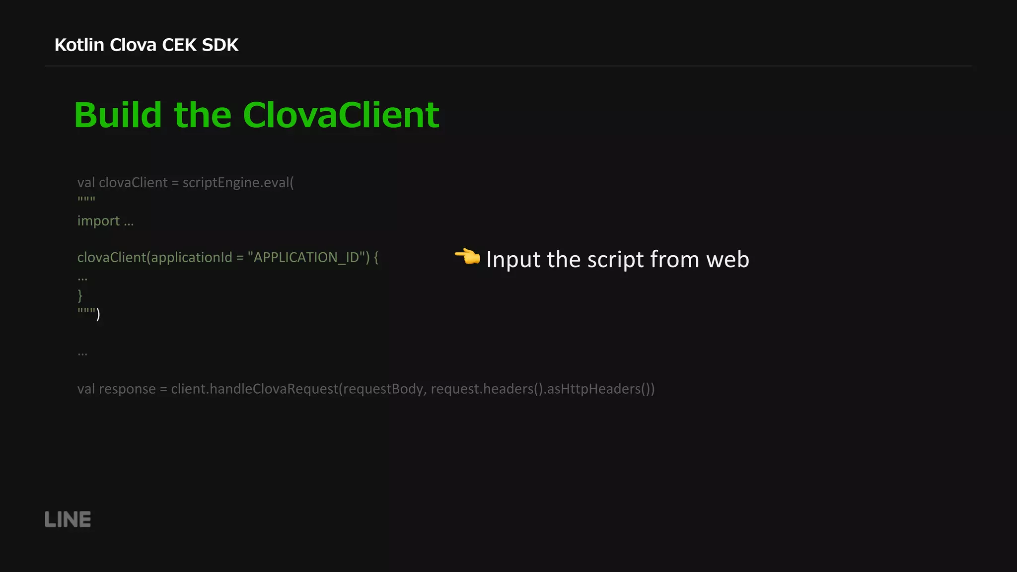 val clovaClient = scriptEngine.eval( """ import … clovaClient(applicationId = "APPLICATION_ID") { … } """) … val response = client.handleClovaRequest(requestBody, request.headers().asHttpHeaders()) ! Input the script from web 