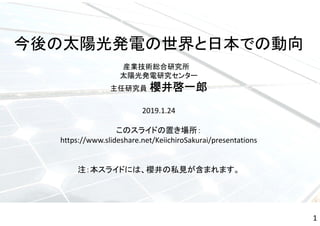 今後の太陽光発電の世界と日本での動向
産業技術総合研究所
太陽光発電研究センター
主任研究員 櫻井啓一郎
2019.1.24
このスライドの置き場所：
https://www.slideshare.net/KeiichiroSakurai/presentations
注：本スライドには、櫻井の私見が含まれます。
1
 