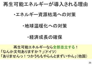 ・エネルギー資源枯渇への対策
・地球温暖化への対策
・経済成長の確保
再生可能エネルギーが導入される理由
再生可能エネルギーなら全部並立する！
「なんか文句ありますか？」（ドイツ）
「ありませんっ！つかうちもやらんとまずいやん」（他国）
26
 