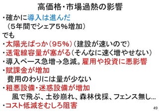 49
高価格・市場過熱の影響
・確かに導入は進んだ
（５年間でシェア５％増加）
でも
・太陽光ばっか（９５％）（建設が速いので）
・送電線容量が塞がる（そんなに速く増やせない）
・導入ペース急増→急減。雇用や投資に悪影響
・賦課金が増加
費用のわりには量が少ない
・粗悪設備・迷惑設備が増加
風で飛ぶ、土砂崩れ、森林伐採、フェンス無し…
・コスト低減をむしろ阻害
 